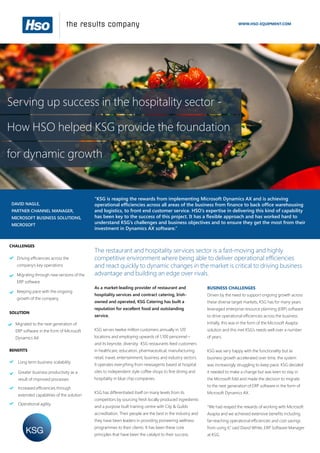 Serving up success in the hospitality sector -
How HSO helped KSG provide the foundation
for dynamic growth
WWW.HSO-EQUIPMENT.COM
CHALLENGES
SOLUTION
BENEFITS
The restaurant and hospitality services sector is a fast-moving and highly
competitive environment where being able to deliver operational efficiencies
and react quickly to dynamic changes in the market is critical to driving business
advantage and building an edge over rivals.
As a market-leading provider of restaurant and
hospitality services and contract catering, Irish-
owned and operated, KSG Catering has built a
reputation for excellent food and outstanding
service.
KSG serves twelve million customers annually in 120
locations and employing upwards of 1,100 personnel –
and its keynote, diversity. KSG restaurants feed customers
in healthcare, education, pharmaceutical, manufacturing,
retail, travel, entertainment, business and industry sectors.
It operates everything from newsagents based at hospital
sites to independent style coffee shops to fine dining and
hospitality in blue chip companies.
KSG has differentiated itself on many levels from its
competitors by sourcing fresh locally produced ingredients
and a purpose built training centre with City & Guilds
accreditation. Their people are the best in the industry and
they have been leaders in providing pioneering wellness
programmes to their clients. It has been these core
principles that have been the catalyst to their success.
BUSINESS CHALLENGES
Driven by the need to support ongoing growth across
these diverse target markets, KSG has for many years
leveraged enterprise resource planning (ERP) software
to drive operational efficiencies across the business.
Initially, this was in the form of the Microsoft Axapta
solution and this met KSG’s needs well over a number
of years.
KSG was very happy with the functionality but as
business growth accelerated over time, the system
was increasingly struggling to keep pace. KSG decided
it needed to make a change but was keen to stay in
the Microsoft fold and made the decision to migrate
to the next generation of ERP software in the form of
Microsoft Dynamics AX.
“We had reaped the rewards of working with Microsoft
Axapta and we achieved extensive benefits including
far-reaching operational efficiencies and cost savings
from using it,” said David White, ERP Software Manager
at KSG.
DAVID NAGLE,
PARTNER CHANNEL MANAGER,
MICROSOFT BUSINESS SOLUTIONS,
MICROSOFT
“KSG is reaping the rewards from implementing Microsoft Dynamics AX and is achieving
operational efficiencies across all areas of the business from finance to back office warehousing
and logistics, to front end customer service. HSO’s expertise in delivering this kind of capability
has been key to the success of this project. It has a flexible approach and has worked hard to
understand KSG’s challenges and business objectives and to ensure they get the most from their
investment in Dynamics AX software.”
Migrated to the next generation of
ERP software in the form of Microsoft
Dynamics AX
Driving efficiencies across the
company’s key operations
Migrating through new versions of the
ERP software
Long term business scalability
Greater business productivity as a
result of improved processes
Increased efficiencies through
extended capabilities of the solution
Keeping pace with the ongoing
growth of the company
Operational agility
 
