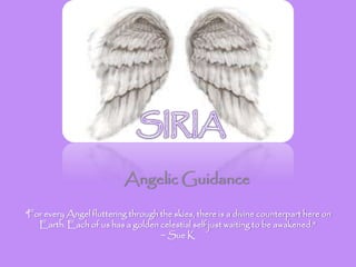 Angelic Guidance
“For every Angel fluttering through the skies, there is a divine counterpart here on
Earth. Each of us has a golden celestial self just waiting to be awakened.”
~ Sue K
 