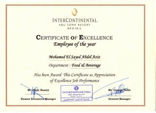 Human ResourceS'M.anager ~..«.,H 4.J_~ ~->•.:.! General Manager
.1)
V
INTERCONTINENTAL~
ABU SOMA RESORT
RED SEA
CERTIFICATE OF EXCELLENCE
r.EmpCoyee of theyear
9t1ohametfP,{Sayetfjl6tfe{jlziz
iDepartment : Pootf a(jjeverOfJe
Has 6een;tI ward 'Ihis Certificate as;tIppreciation
of~ce[fence J06 Performance
i 0
INTERCONTINE1~TAL
AS- $__ B.,.,,#
ReD .~A
 