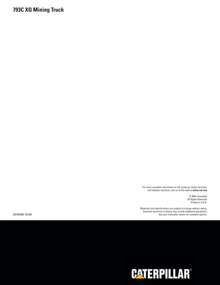 793C XQ Mining Truck




                         For more complete information on Cat products, dealer services,
                              and industry solutions, visit us on the web at www.cat.com

                                                                       © 2004 Caterpillar
                                                                      All Rights Reserved
                                                                          Printed in U.S.A.

                       Materials and specifications are subject to change without notice.
                        Featured machines in photos may include additional equipment.
AEHQ5581 (8-04)                         See your Caterpillar dealer for available options.




                                                                         R
 