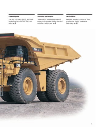 Exhaust System                          Structures and Driveline                 Serviceability
The high efficiency muffler and sound   Sound barrier and damping materials      Designed with serviceability in mind
barrier help keep the 793C XQ extra     dampen vibration and reduce structural   to keep your mining truck on the
quiet. pg. 8                            noise for a quieter ride. pg. 9          haul roads. pg. 10




                                                                                                                        3
 