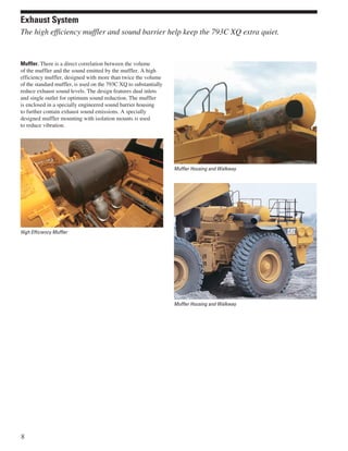 Exhaust System
The high efficiency muffler and sound barrier help keep the 793C XQ extra quiet.


Muffler. There is a direct correlation between the volume
of the muffler and the sound emitted by the muffler. A high
efficiency muffler, designed with more than twice the volume
of the standard muffler, is used on the 793C XQ to substantially
reduce exhaust sound levels. The design features dual inlets
and single outlet for optimum sound reduction. The muffler
is enclosed in a specially engineered sound barrier housing
to further contain exhaust sound emissions. A specially
designed muffler mounting with isolation mounts is used
to reduce vibration.




                                                                   Muffler Housing and Walkway




High Efficiency Muffler




                                                                   Muffler Housing and Walkway




8
 