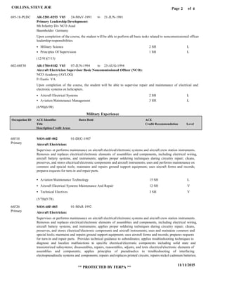 Page of2
11/11/2015
** PROTECTED BY FERPA **
COLLINS, STEVE JOE 4
Military Experience
Primary Leadership Development:
Aircraft Electrician Supervisor Basic Noncommissioned Officer (NCO):
AR-2201-0253 V03
AR-1704-0182 V03
24-MAY-1991
07-JUN-1994
21-JUN-1991
25-AUG-1994
Upon completion of the course, the student will be able to perform all basic tasks related to noncommissioned officer
leadership responsibilities.
Upon completion of the course, the student will be able to supervise repair and maintenance of electrical and
electronic systems on helicopters.
695-18-PLDC
602-68F30
8th Infantry Div NCO Acad
NCO Academy (AVLOG)
Baumholder Germany
Ft Eustis VA
Military Science
Principles Of Supervision
Aircraft Electrical Systems
Aviation Maintenance Management
2 SH
1 SH
2 SH
3 SH
L
L
L
L
Aircraft Electrician:
Aircraft Electrician:
MOS-68F-002
MOS-68F-003
68F10
68F20
Supervises or performs maintenance on aircraft electrical/electronic systems and aircraft crew station instruments.
Removes and replaces electrical/electronic elements of assemblies and components, including electrical wiring,
aircraft battery systems, and instruments; applies proper soldering techniques during circuitry repair; cleans,
preserves, and stores electrical/electronic components and aircraft instruments; uses and performs maintenance on
common and special tools; maintains and repairs ground support equipment; uses aircraft forms and records;
prepares requests for turn-in and repair parts.
Supervises or performs maintenance on aircraft electrical/electronic systems and aircraft crew station instruments.
Removes and replaces electrical/electronic elements of assemblies and components, including electrical wiring,
aircraft battery systems, and instruments; applies proper soldering techniques during circuitry repair; cleans,
preserves, and stores electrical/electronic components and aircraft instruments; uses and maintains common and
special tools; maintains and repairs ground support equipment; uses aircraft forms and records; prepares requests
for turn-in and repair parts. Provides technical guidance to subordinates; applies troubleshooting techniques to
diagnose and localize malfunctions to specific electrical/electronic components including solid state and
transistorized subsystems; disassembles, repairs, reassembles, adjusts, and tests electrical/electronic elements of
assemblies and components; applies principles of pneudraulics to troubleshooting of interfacing
electropneudraulic systems and components; repairs and replaces printed circuits; repairs nickel cadmium batteries;
Aviation Maintenance Technology
Aircraft Electrical Systems Maintenance And Repair
Technical Electives
15 SH
12 SH
3 SH
L
V
V
01-DEC-1987
01-MAR-1992
(12/91)(7/13)
(6/98)(6/98)
(5/78)(5/78)
to
to
Level
ACE
Credit Recommendation
Dates HeldACE Identifier
Title
Description-Credit Areas
Occupation ID
Primary
Primary
 
