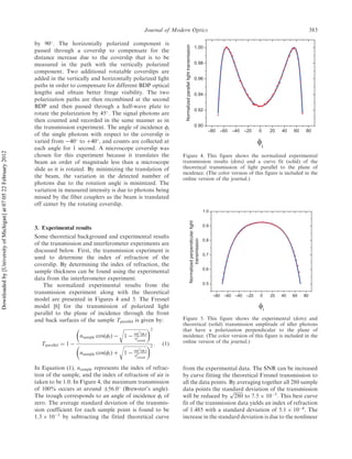 by 90
. The horizontally polarized component is
passed through a coverslip to compensate for the
distance increase due to the coverslip that is to be
measured in the path with the vertically polarized
component. Two additional rotatable coverslips are
added in the vertically and horizontally polarized light
paths in order to compensate for different BDP optical
lengths and obtain better fringe visibility. The two
polarization paths are then recombined at the second
BDP and then passed through a half-wave plate to
rotate the polarization by 45
. The signal photons are
then counted and recorded in the same manner as in
the transmission experiment. The angle of incidence i
of the single photons with respect to the coverslip is
varied from À40
to þ40
, and counts are collected at
each angle for 1 second. A microscope coverslip was
chosen for this experiment because it translates the
beam an order of magnitude less than a microscope
slide as it is rotated. By minimizing the translation of
the beam, the variation in the detected number of
photons due to the rotation angle is minimized. The
variation in measured intensity is due to photons being
missed by the fiber couplers as the beam is translated
off center by the rotating coverslip.
3. Experimental results
Some theoretical background and experimental results
of the transmission and interferometer experiments are
discussed below. First, the transmission experiment is
used to determine the index of refraction of the
coverslip. By determining the index of refraction, the
sample thickness can be found using the experimental
data from the interferometer experiment.
The normalized experimental results from the
transmission experiment along with the theoretical
model are presented in Figures 4 and 5. The Fresnel
model [6] for the transmission of polarized light
parallel to the plane of incidence through the front
and back surfaces of the sample Tparallel is given by:
Tparallel ¼ 1 À
nsample cosðiÞ À
ﬃﬃﬃﬃﬃﬃﬃﬃﬃﬃﬃﬃﬃﬃﬃﬃﬃﬃﬃ
1 À sin2
ðiÞ
n2
sample
r 2
nsample cosðiÞ þ
ﬃﬃﬃﬃﬃﬃﬃﬃﬃﬃﬃﬃﬃﬃﬃﬃﬃﬃﬃ
1 À sin2
ðiÞ
n2
sample
r 2
: ð1Þ
In Equation (1), nsample represents the index of refrac-
tion of the sample, and the index of refraction of air is
taken to be 1.0. In Figure 4, the maximum transmission
of 100% occurs at around Æ56.0
(Brewster’s angle).
The trough corresponds to an angle of incidence i of
zero. The average standard deviation of the transmis-
sion coefficient for each sample point is found to be
1:3 Â 10À3
by subtracting the fitted theoretical curve
from the experimental data. The SNR can be increased
by curve fitting the theoretical Fresnel transmission to
all the data points. By averaging together all 280 sample
data points the standard deviation of the transmission
will be reduced by
ﬃﬃﬃﬃﬃﬃﬃﬃ
280
p
to 7:5 Â 10À5
. This best curve
fit of the transmission data yields an index of refraction
of 1.485 with a standard deviation of 5:1 Â 10À4
. The
increase in the standard deviation is due to the nonlinear
Normalizedparallellighttransmission
Figure 4. This figure shows the normalized experimental
transmission results (dots) and a curve fit (solid) of the
theoretical transmission of light parallel to the plane of
incidence. (The color version of this figure is included in the
online version of the journal.)
Normalizedperpendicularlight
transmission
Figure 5. This figure shows the experimental (dots) and
theoretical (solid) transmission amplitude of idler photons
that have a polarization perpendicular to the plane of
incidence. (The color version of this figure is included in the
online version of the journal.)
Journal of Modern Optics 383
Downloadedby[UniversityofMichigan]at07:0522February2012
 