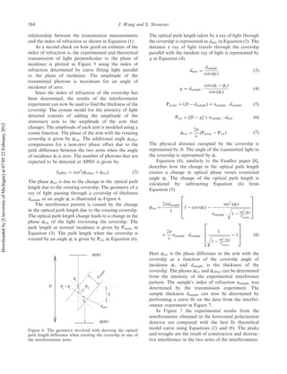 relationship between the transmission measurements
and the index of refraction as shown in Equation (1).
As a second check on how good an estimate of the
index of refraction is, the experimental and theoretical
transmission of light perpendicular to the plane of
incidence is plotted in Figure 5 using the index of
refraction determined by curve fitting light parallel
to the plane of incidence. The amplitude of the
transmitted photons is maximum for an angle of
incidence of zero.
Since the index of refraction of the coverslip has
been determined, the results of the interferometer
experiment can now be used to find the thickness of the
coverslip. The system model for the intensity of light
detected consists of adding the amplitude of the
stationary arm to the amplitude of the arm that
changes. The amplitude of each arm is modeled using a
cosine function. The phase of the arm with the rotating
coverslip is given by rot. The additional angle offset
compensates for a non-zero phase offset due to the
path difference between the two arms when the angle
of incidence i is zero. The number of photons that are
expected to be detected at APD1 is given by:
IAPD1 ¼ cos2
ðoffset þ rotÞ: ð2Þ
The phase rot is due to the change in the optical path
length due to the rotating coverslip. The geometry of a
ray of light passing through a coverslip of thickness
dsample at an angle i is illustrated in Figure 6.
The interference pattern is caused by the change
in the optical path length due to the rotating coverslip.
The optical path length change leads to a change in the
phase rot of the light traversing the coverslip. The
path length at normal incidence is given by Pnorm in
Equation (5). The path length when the coverslip is
rotated by an angle i is given by Prot in Equation (6).
The optical path length taken by a ray of light through
the coverslip is represented as dnew in Equation (3). The
distance a ray of light travels through the coverslip
parallel with the incident ray of light is represented by
 in Equation (4).
dnew ¼
dsample
cos ðtÞ
ð3Þ
 ¼ dsample Á
cos ði À tÞ
cos ðtÞ
ð4Þ
Pnorm ¼ ðD À dsampleÞ þ nsample Á dsample ð5Þ
Prot ¼ ½D À Š þ nsample Á dnew ð6Þ
rot ¼
2

ðPnorm À ProtÞ : ð7Þ
The physical distance occupied by the coverslip is
represented by D. The angle of the transmitted light in
the coverslip is represented by t.
Equation (8), similarly to the Fendley paper [8],
describes how the change in the optical path length
creates a change in optical phase verses rotational
angle i. The change of the optical path length is
calculated by subtracting Equation (6) from
Equation (5).
rot ¼
2dsample

1 À cos ðiÞ À
sin2
ðiÞ
nsample Á
ﬃﬃﬃﬃﬃﬃﬃﬃﬃﬃﬃﬃﬃﬃﬃﬃﬃﬃﬃﬃ
1 À sin2
ðiÞ
n2
sample
r
2
6
6
4
3
7
7
5
þ
2

nsample Á dsample Á
1
ﬃﬃﬃﬃﬃﬃﬃﬃﬃﬃﬃﬃﬃﬃﬃﬃﬃﬃﬃﬃ
1 À sin2
ðiÞ
n2
sample
r À 1
2
6
6
4
3
7
7
5: ð8Þ
Here rot is the phase difference in the arm with the
coverslip as a function of the coverslip angle of
incidence i, and dsample is the thickness of the
coverslip. The phases rot and offset can be determined
from the intensity of the experimental interference
pattern. The sample’s index of refraction nsample was
determined by the transmission experiment. The
sample thickness dsample can now be determined by
performing a curve fit on the data from the interfer-
ometer experiment in Figure 7.
In Figure 7 the experimental results from the
interferometer obtained at the horizontal polarization
detector are compared with the best fit theoretical
model curve using Equations (2) and (8). The peaks
and troughs are the result of constructive and destruc-
tive interference in the two arms of the interferometer.
sam
ple
i
φ
i
φ
t
−D φ
t
χ
dnew
BDP1
BDP2
d
φ
Figure 6. The geometry involved with deriving the optical
path length difference when rotating the coverslip in one of
the interferometer arms.
384 J. Wang and S. Strausser
Downloadedby[UniversityofMichigan]at07:0522February2012
 