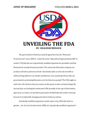 LEVEL UP MAGAZINE PUBLISHED JUNE 4, 2014
UNVEILING THE FDA
BY: KHALIDAH MEDLOCK
The government of America snuck & signed into law the "Monsanto
Protection Act" (a.k.a. HR933…under the name "Agricultural Appropriations Bill" in
section 735) that the use of genetically modified organisms be permitted and that
Monsanto be exempt from prosecution. This means the Monsanto company can
produce and sell us poisonous foods that slowly make us sick and even kill us
without being liable for our deaths and illnesses. Can somebody tell me why our
government is protecting Monsanto over the American people? The FDA might as
well retire. We all know they are useless at this point so who are they fooling? Oh
my bad, they are fooling the uneducated. YOU possibly. In the age of information,
ignorance is a choice. So my fellow generation, PLEASE take this article seriously
because it is indeed life changing and vital to both you and me.
Genetically modified organisms sounds super scary. What the heck is a
genetic…..ok. ok. Let's break it down. GMOs (or “genetically modified organisms”)
 