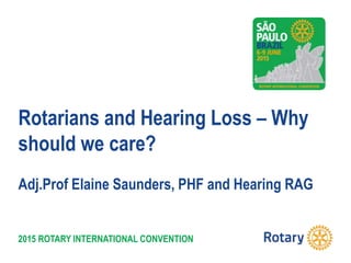 2015 ROTARY INTERNATIONAL CONVENTION
Rotarians and Hearing Loss – Why
should we care?
Adj.Prof Elaine Saunders, PHF and Hearing RAG
 