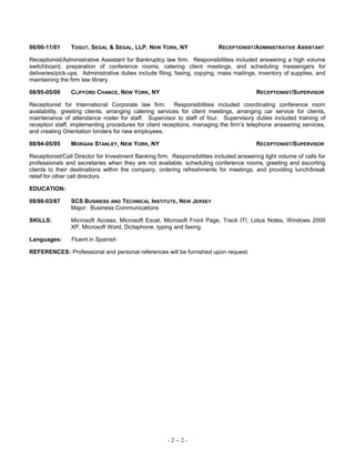 06/00-11/01 TOGUT, SEGAL & SEGAL, LLP, NEW YORK, NY RECEPTIONIST/ADMINISTRATIVE ASSISTANT
Receptionist/Administrative Assistant for Bankruptcy law firm. Responsibilities included answering a high volume
switchboard, preparation of conference rooms, catering client meetings, and scheduling messengers for
deliveries/pick-ups. Administrative duties include filing, faxing, copying, mass mailings, inventory of supplies, and
maintaining the firm law library.
08/95-05/00 CLIFFORD CHANCE, NEW YORK, NY RECEPTIONIST/SUPERVISOR
Receptionist for International Corporate law firm. Responsibilities included coordinating conference room
availability, greeting clients, arranging catering services for client meetings, arranging car service for clients,
maintenance of attendance roster for staff. Supervisor to staff of four. Supervisory duties included training of
reception staff, implementing procedures for client receptions, managing the firm’s telephone answering services,
and creating Orientation binders for new employees.
08/94-05/95 MORGAN STANLEY, NEW YORK, NY RECEPTIONIST/SUPERVISOR
Receptionist/Call Director for Investment Banking firm. Responsibilities included answering light volume of calls for
professionals and secretaries when they are not available, scheduling conference rooms, greeting and escorting
clients to their destinations within the company, ordering refreshments for meetings, and providing lunch/break
relief for other call directors.
EDUCATION:
08/86-03/87 SCS BUSINESS AND TECHNICAL INSTITUTE, NEW JERSEY
Major: Business Communications
SKILLS: Microsoft Access, Microsoft Excel, Microsoft Front Page, Track IT!, Lotus Notes, Windows 2000
XP, Microsoft Word, Dictaphone, typing and faxing.
Languages: Fluent in Spanish
REFERENCES: Professional and personal references will be furnished upon request.
- 2 -- 2 -
 