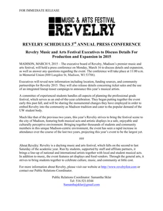 FOR IMMEDIATE RELEASE
REVELRY SCHEDULES 3rd
ANNUAL PRESS CONFERENCE
Revelry Music and Arts Festival Executives to Discuss Details For
Production and Expansion in 2015
MADISON, MARCH 9, 2015 – The executive board of Revelry, Madison’s premier music and
arts festival, will hold a press conference on Monday, March 16 to discuss details and expansion,
as well as answer any questions regarding the event. The conference will take place at 11:00 a.m.
in Memorial Union (800 Langdon St, Madison, WI 53706).
Executives will reveal new information including location, funding sources, and community
partnerships for Revelry 2015. They will also release details concerning ticket sales and the use
of an integrated lineup teaser campaign to announce this year’s musical artists.
A committee of experienced students handles all aspects of planning the professional grade
festival, which serves as an end-of-the-year celebration. They began putting together the event
early this past fall, and will be sharing the monumental changes they have employed in order to
embed Revelry into the community as Madison tradition and cater to the popular demand of the
UW student body.
Much like that of the previous two years, this year’s Revelry strives to bring the festival scene to
the city of Madison, featuring both musical acts and artistic displays in a safe, enjoyable and
culturally perceptive environment. Bringing together thousands of students and community
members in this unique Madison-centric environment, the event has seen a rapid increase in
attendance over the course of the last two years, projecting this year’s event to be the largest yet.
###
About Revelry: Revelry is a daylong music and arts festival, which falls on the second to last
Saturday of the academic year. Run by students, supported by staff and affiliate partners, it
brings a line-up of national and international artists together with local and student musical acts.
In addition to music, the event features art displays and food vendors. Through the general arts, it
strives to bring students together to celebrate culture, music, and community at little cost.
For more information about Revelry, please visit our website at http://www.revelryfest.com or
contact our Public Relations Coordinator.
Public Relations Coordinator: Samantha Sklar
Tel: 516.521.0344
Samanthajsklar@gmail.com
 