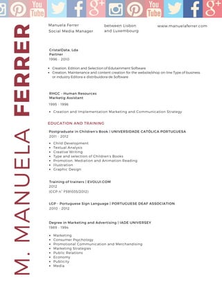 FERRERM.MANUELAManuela Ferrer www.manuelaferrer.combetween Lisbon
and Luxembourg
+351 91 716 9636
Social Media Manager
CristalData, Lda
Partner
1996 - 2010
EDUCATION AND TRAINING
Creation, Edition and Selection of Edutainment Software
Creation, Maintenance and content creation for the website/shop on-line Type of business
or industry Editora e distribuidora de Software
RHGC - Human Resources
Marketig Assistant
1995 - 1996
Creation and Implementation Marketing and Communication Strategy
Child Development
Textual Analysis
Creative Writing
Type and selection of Children's Books
Promotion. Mediation and Animation Reading
Illustration
Graphic Design
Postgraduate in Children's Book | UNIVERSIDADE CATÓLICA PORTUGUESA
2011 - 2012
Training of trainers | EVOLUI.COM
2012
(CCP n° F591035/2012)
LGP - Portuguese Sign Language | PORTUGUESE DEAF ASSOCIATION
2010 - 2012
Degree in Marketing and Advertising | IADE UNIVERSEY
1989 - 1994
Marketing
Consumer Psychology
Promotional Communication and Merchandising
Marketing Strategies
Public Relations
Economy
Publicity
Media
 