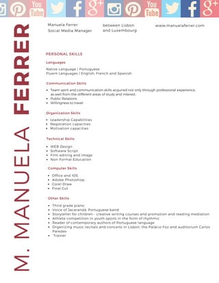 FERRERM.MANUELAManuela Ferrer www.manuelaferrer.com
Native Language | Portuguese
Fluent Languages | English, French and Spanish
PERSONAL SKILLS
between Lisbon
and Luxembourg
+351 91 716 9636
Social Media Manager
Communication Skills
Team spirit and communication skills acquired not only through professional experience,
as well from the different areas of study and interest.
Public Relations
Willingness to travel
Languages
Organization Skills
Leadership Capabilities
Negotiation capacities
Motivation capacities
Technical Skills
WEB Design
Software Script
Film editing and image
Non-Formal Education
Computer Skills
Office and IOS
Adobe Photoshop,
Corel Draw
Final Cut
Other Skills
Third grade piano
Voice of Jacarandá, Portuguese band
Storyteller for children - creative writing courses and promotion and reading mediation
Athlete competition in youth sports in the form of rhythmic
Reader of contemporary authors of Portuguese language
Organizing music recitals and concerts in Lisbon, the Palácio Foz and auditorium Carlos
Paredes
Trainer
 