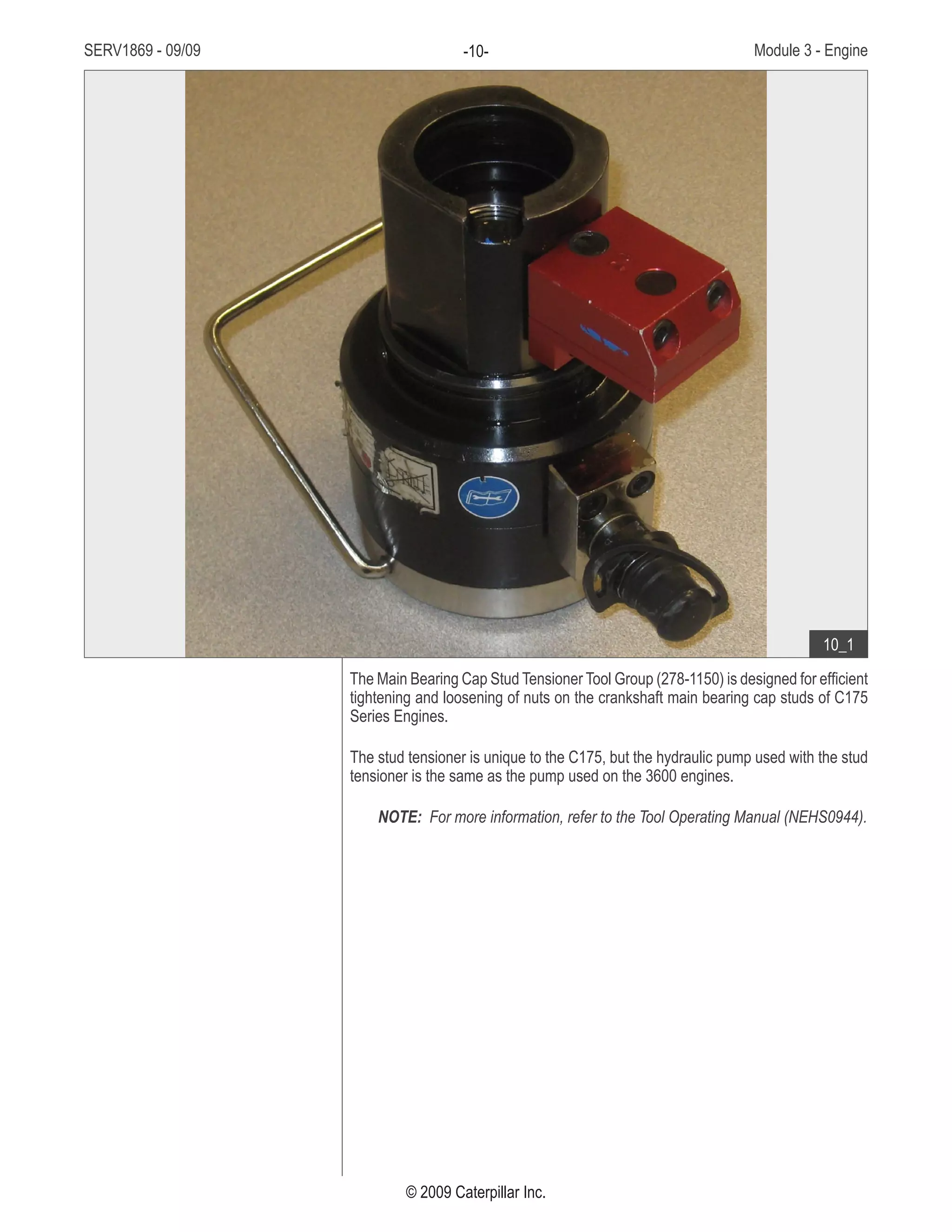 SERV1869 - 09/09 Module 3 - Engine-10-
© 2009 Caterpillar Inc.
The Main Bearing Cap Stud Tensioner Tool Group (278-1150) is designed for efficient
tightening and loosening of nuts on the crankshaft main bearing cap studs of C175
Series Engines.
The stud tensioner is unique to the C175, but the hydraulic pump used with the stud
tensioner is the same as the pump used on the 3600 engines.
NOTE: For more information, refer to the Tool Operating Manual (NEHS0944).
• Main Bearing Cap Stud Tensioner
Tool Group
10_1
 