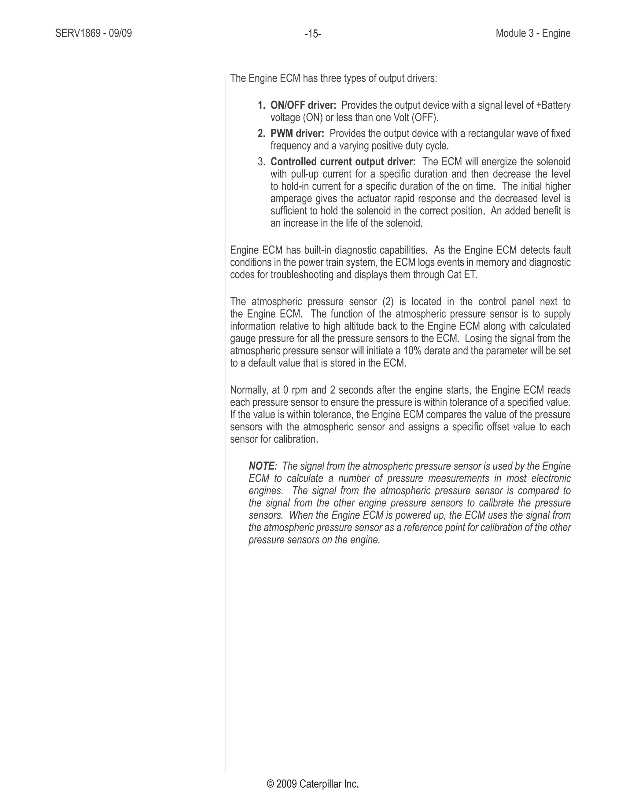 SERV1869 - 09/09 Module 3 - Engine-15-
© 2009 Caterpillar Inc.
The Engine ECM has three types of output drivers:
1. ON/OFF driver: Provides the output device with a signal level of +Battery
voltage (ON) or less than one Volt (OFF).
2. PWM driver: Provides the output device with a rectangular wave of fixed
frequency and a varying positive duty cycle.
3. Controlled current output driver: The ECM will energize the solenoid
with pull-up current for a specific duration and then decrease the level
to hold-in current for a specific duration of the on time. The initial higher
amperage gives the actuator rapid response and the decreased level is
sufficient to hold the solenoid in the correct position. An added benefit is
an increase in the life of the solenoid.
Engine ECM has built-in diagnostic capabilities. As the Engine ECM detects fault
conditions in the power train system, the ECM logs events in memory and diagnostic
codes for troubleshooting and displays them through Cat ET.
The atmospheric pressure sensor (2) is located in the control panel next to
the Engine ECM. The function of the atmospheric pressure sensor is to supply
information relative to high altitude back to the Engine ECM along with calculated
gauge pressure for all the pressure sensors to the ECM. Losing the signal from the
atmospheric pressure sensor will initiate a 10% derate and the parameter will be set
to a default value that is stored in the ECM.
Normally, at 0 rpm and 2 seconds after the engine starts, the Engine ECM reads
each pressure sensor to ensure the pressure is within tolerance of a specified value.
If the value is within tolerance, the Engine ECM compares the value of the pressure
sensors with the atmospheric sensor and assigns a specific offset value to each
sensor for calibration.
NOTE: The signal from the atmospheric pressure sensor is used by the Engine
ECM to calculate a number of pressure measurements in most electronic
engines. The signal from the atmospheric pressure sensor is compared to
the signal from the other engine pressure sensors to calibrate the pressure
sensors. When the Engine ECM is powered up, the ECM uses the signal from
the atmospheric pressure sensor as a reference point for calibration of the other
pressure sensors on the engine.
 