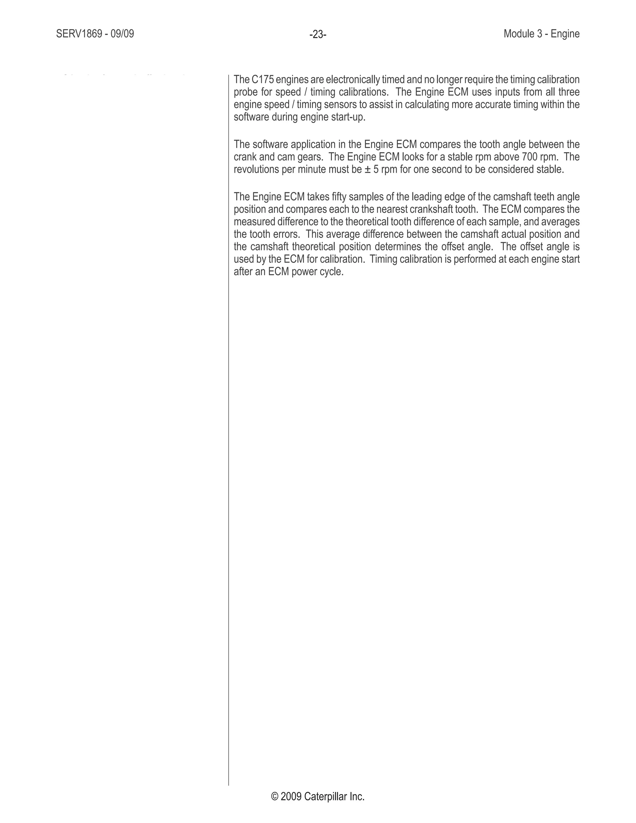 SERV1869 - 09/09 Module 3 - Engine-23-
© 2009 Caterpillar Inc.
The C175 engines are electronically timed and no longer require the timing calibration
probe for speed / timing calibrations. The Engine ECM uses inputs from all three
engine speed / timing sensors to assist in calculating more accurate timing within the
software during engine start-up.
The software application in the Engine ECM compares the tooth angle between the
crank and cam gears. The Engine ECM looks for a stable rpm above 700 rpm. The
revolutions per minute must be ± 5 rpm for one second to be considered stable.
The Engine ECM takes fifty samples of the leading edge of the camshaft teeth angle
position and compares each to the nearest crankshaft tooth. The ECM compares the
measured difference to the theoretical tooth difference of each sample, and averages
the tooth errors. This average difference between the camshaft actual position and
the camshaft theoretical position determines the offset angle. The offset angle is
used by the ECM for calibration. Timing calibration is performed at each engine start
after an ECM power cycle.
• C175 is electronically timed
 