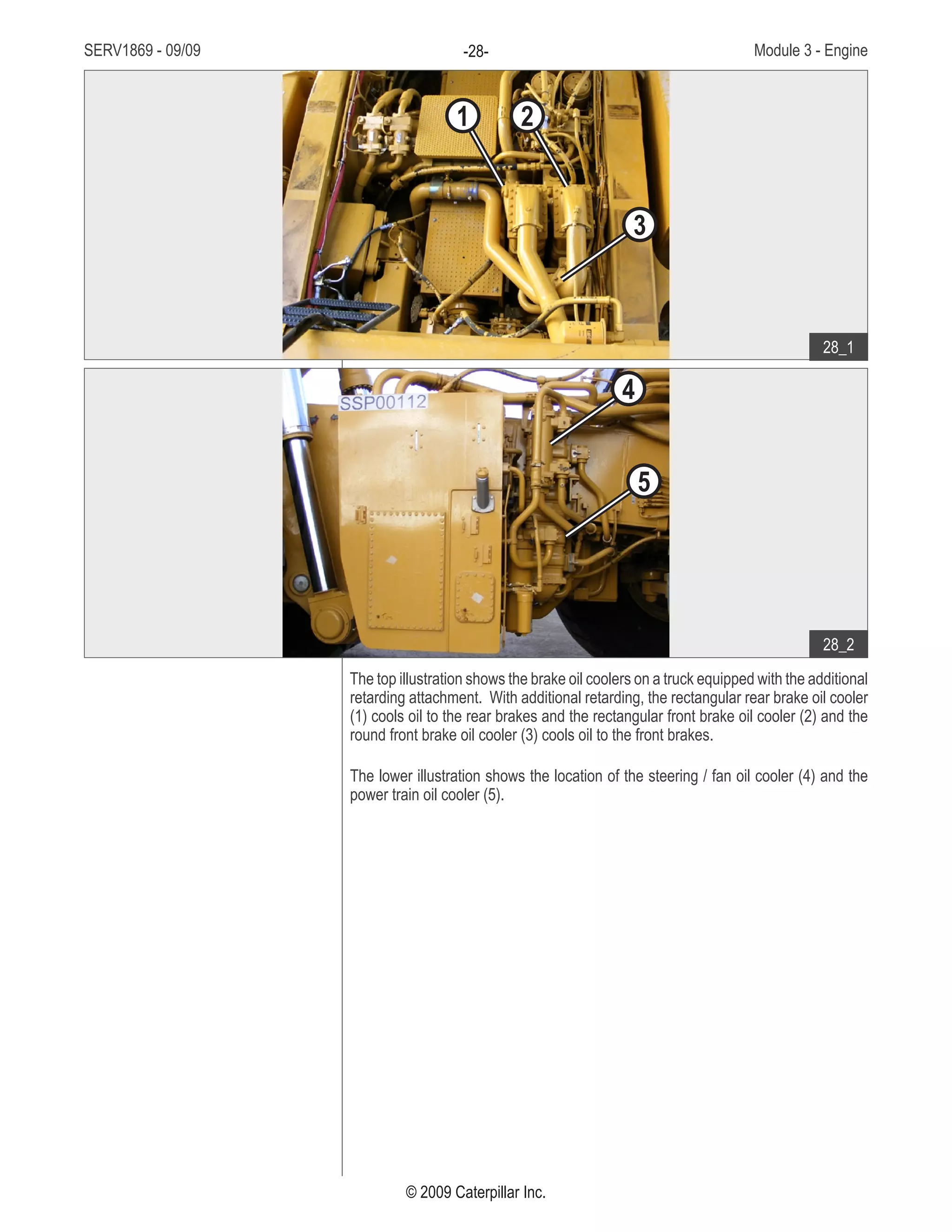 SERV1869 - 09/09 Module 3 - Engine-28-
© 2009 Caterpillar Inc.
The top illustration shows the brake oil coolers on a truck equipped with the additional
retarding attachment. With additional retarding, the rectangular rear brake oil cooler
(1) cools oil to the rear brakes and the rectangular front brake oil cooler (2) and the
round front brake oil cooler (3) cools oil to the front brakes.
The lower illustration shows the location of the steering / fan oil cooler (4) and the
power train oil cooler (5).
• Oil coolers:
Rectangular rear brake oil1.	
cooler
Rectangular front brake oil2.	
cooler
Round front brake oil cooler3.	
Steering / fan oil cooler4.	
Power train oil cooler5.	
28_1
28_2
1 2
3
4
5
 
