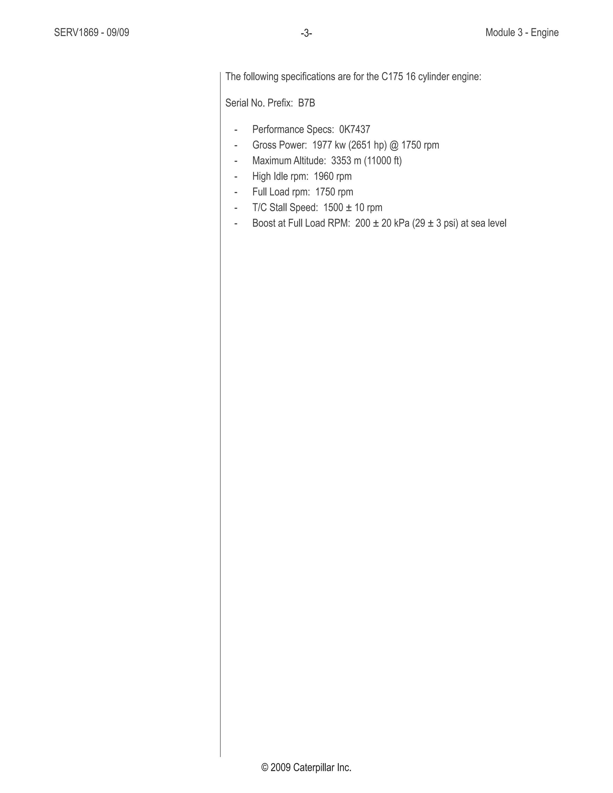 SERV1869 - 09/09 Module 3 - Engine-3-
© 2009 Caterpillar Inc.
The following specifications are for the C175 16 cylinder engine:
Serial No. Prefix: B7B
Performance Specs: 0K7437--
Gross Power: 1977 kw (2651 hp) @ 1750 rpm--
Maximum Altitude: 3353 m (11000 ft)--
High Idle rpm: 1960 rpm--
Full Load rpm: 1750 rpm--
T/C Stall Speed: 1500 ± 10 rpm--
Boost at Full Load RPM: 200 ± 20 kPa (29 ± 3 psi) at sea level--
 