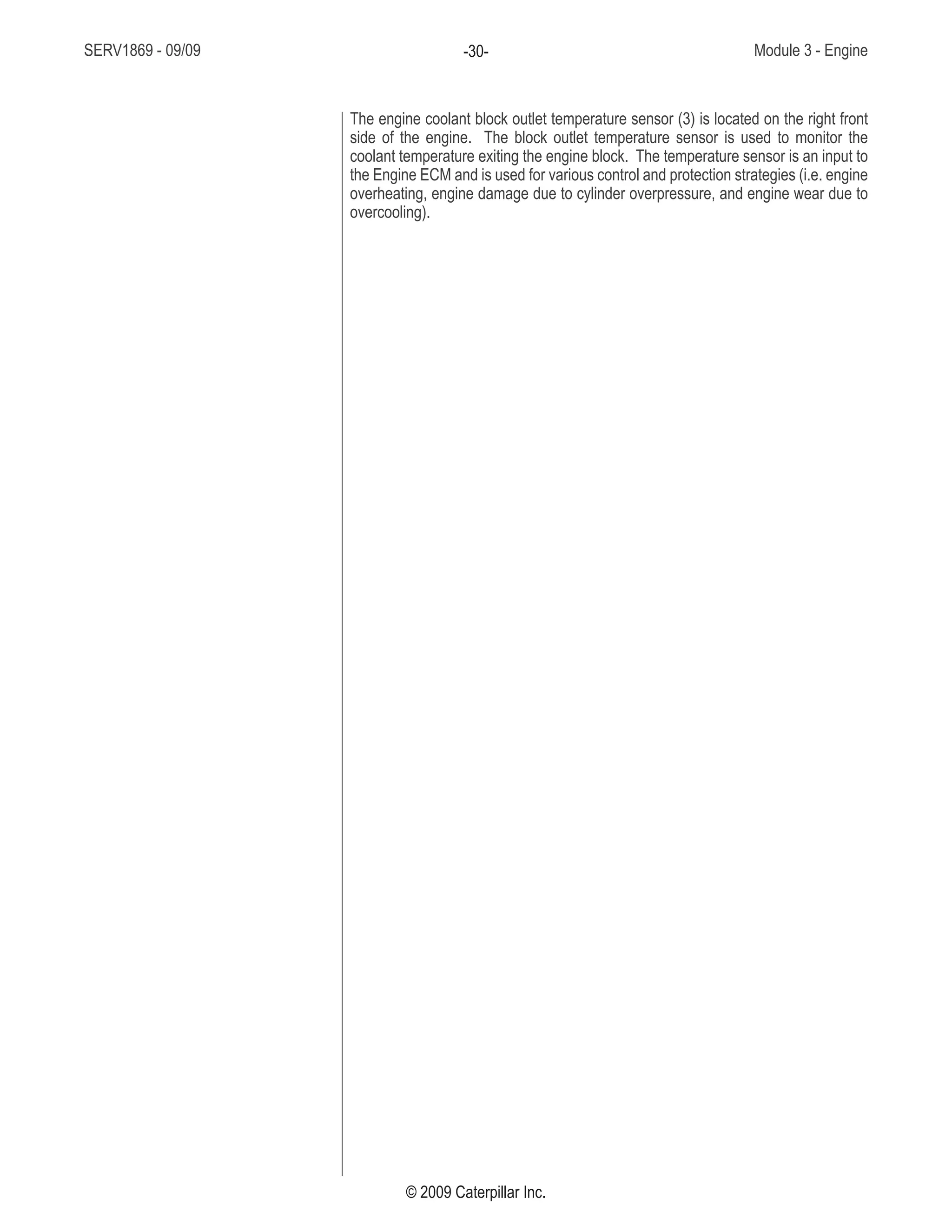 SERV1869 - 09/09 Module 3 - Engine-30-
© 2009 Caterpillar Inc.
The engine coolant block outlet temperature sensor (3) is located on the right front
side of the engine. The block outlet temperature sensor is used to monitor the
coolant temperature exiting the engine block. The temperature sensor is an input to
the Engine ECM and is used for various control and protection strategies (i.e. engine
overheating, engine damage due to cylinder overpressure, and engine wear due to
overcooling).
 
