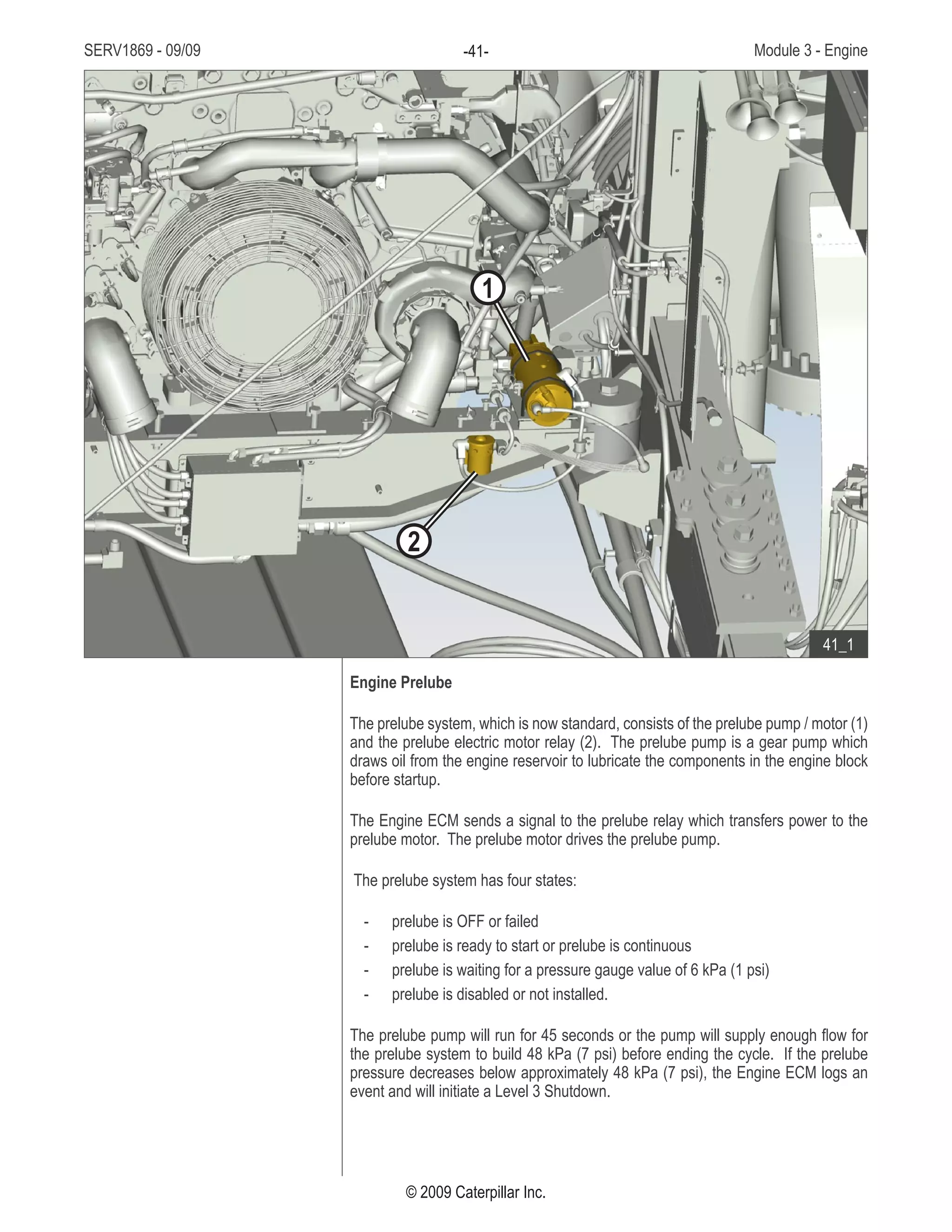 SERV1869 - 09/09 Module 3 - Engine-41-
© 2009 Caterpillar Inc.
Engine Prelube
The prelube system, which is now standard, consists of the prelube pump / motor (1)
and the prelube electric motor relay (2). The prelube pump is a gear pump which
draws oil from the engine reservoir to lubricate the components in the engine block
before startup.
The Engine ECM sends a signal to the prelube relay which transfers power to the
prelube motor. The prelube motor drives the prelube pump.
The prelube system has four states:
prelube is OFF or failed--
prelube is ready to start or prelube is continuous--
prelube is waiting for a pressure gauge value of 6 kPa (1 psi)--
prelube is disabled or not installed.--
The prelube pump will run for 45 seconds or the pump will supply enough flow for
the prelube system to build 48 kPa (7 psi) before ending the cycle. If the prelube
pressure decreases below approximately 48 kPa (7 psi), the Engine ECM logs an
event and will initiate a Level 3 Shutdown.
• In front of the engine on the left
side:
Prelube pump / motor1.	
Prelube electric motor relay2.	
41_1
1
2
 