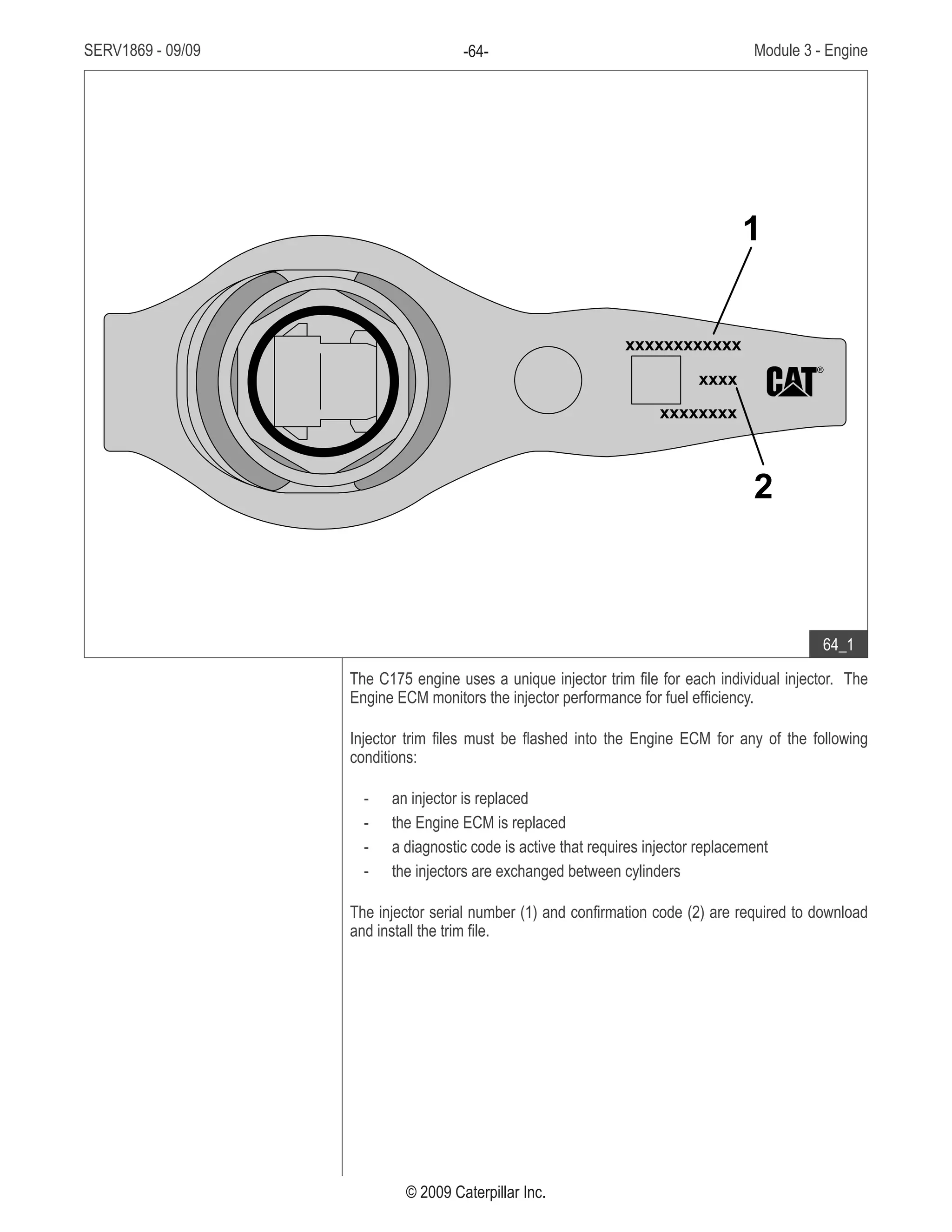SERV1869 - 09/09 Module 3 - Engine-64-
© 2009 Caterpillar Inc.
The C175 engine uses a unique injector trim file for each individual injector. The
Engine ECM monitors the injector performance for fuel efficiency.
Injector trim files must be flashed into the Engine ECM for any of the following
conditions:
an injector is replaced--
the Engine ECM is replaced--
a diagnostic code is active that requires injector replacement--
the injectors are exchanged between cylinders--
The injector serial number (1) and confirmation code (2) are required to download
and install the trim file.
• Fuel injector:
Injector serial number1.	
Confirmation code2.	
xxxxxxxxxxxx
xxxxxxxx
xxxx
1
2
64_1
 