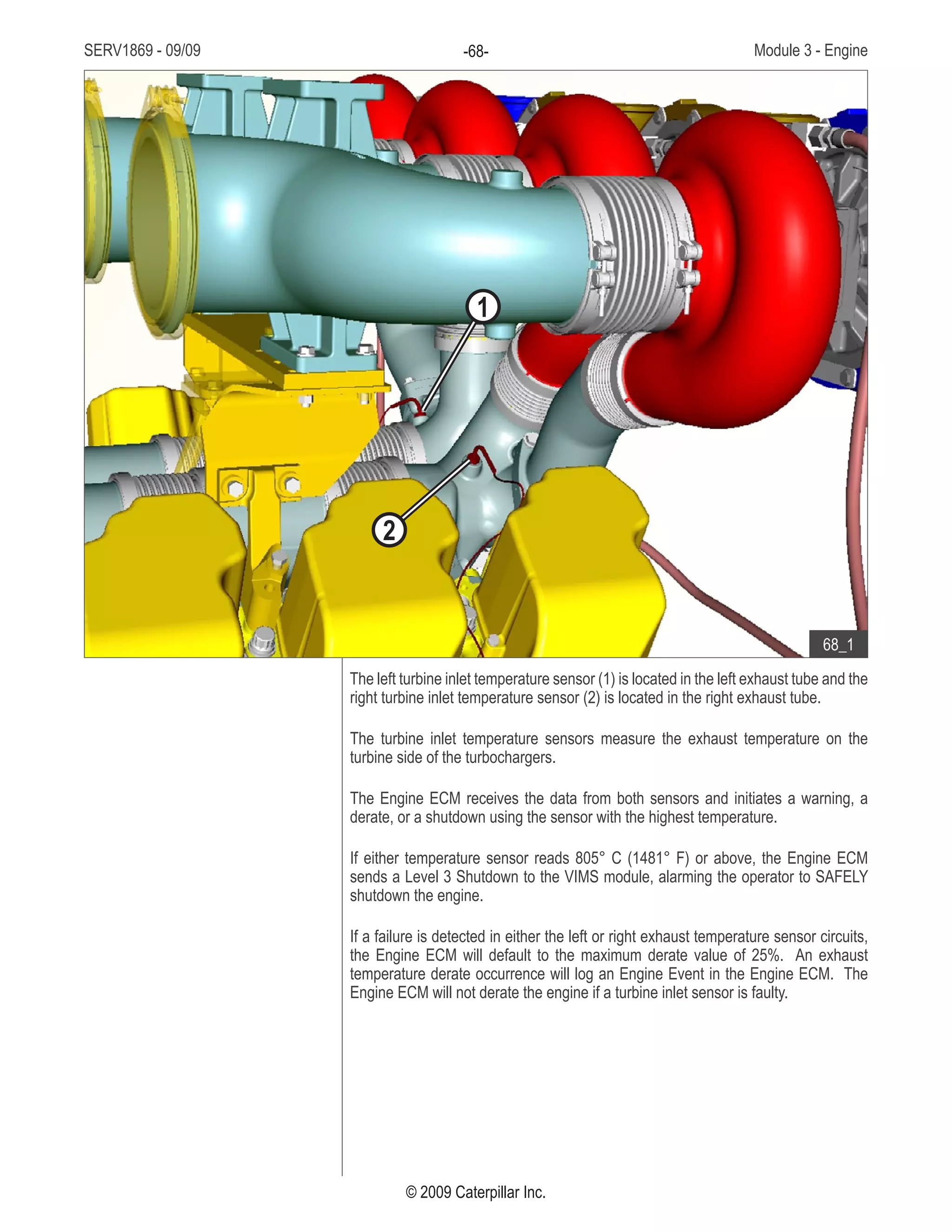 SERV1869 - 09/09 Module 3 - Engine-68-
© 2009 Caterpillar Inc.
The left turbine inlet temperature sensor (1) is located in the left exhaust tube and the
right turbine inlet temperature sensor (2) is located in the right exhaust tube.
The turbine inlet temperature sensors measure the exhaust temperature on the
turbine side of the turbochargers.
The Engine ECM receives the data from both sensors and initiates a warning, a
derate, or a shutdown using the sensor with the highest temperature.
If either temperature sensor reads 805° C (1481° F) or above, the Engine ECM
sends a Level 3 Shutdown to the VIMS module, alarming the operator to SAFELY
shutdown the engine.
If a failure is detected in either the left or right exhaust temperature sensor circuits,
the Engine ECM will default to the maximum derate value of 25%. An exhaust
temperature derate occurrence will log an Engine Event in the Engine ECM. The
Engine ECM will not derate the engine if a turbine inlet sensor is faulty.
• Top front of engine:
Left turbine inlet temperature1.	
sensor
Right turbine inlet2.	
temperature sensor
68_1
1
2
 