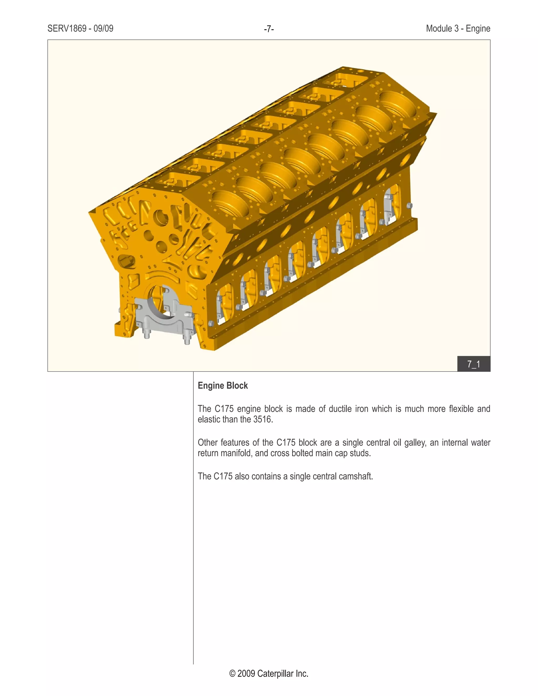 SERV1869 - 09/09 Module 3 - Engine-7-
© 2009 Caterpillar Inc.
Engine Block
The C175 engine block is made of ductile iron which is much more flexible and
elastic than the 3516.
Other features of the C175 block are a single central oil galley, an internal water
return manifold, and cross bolted main cap studs.
The C175 also contains a single central camshaft.
• Ductile iron
• Features
7_1
 