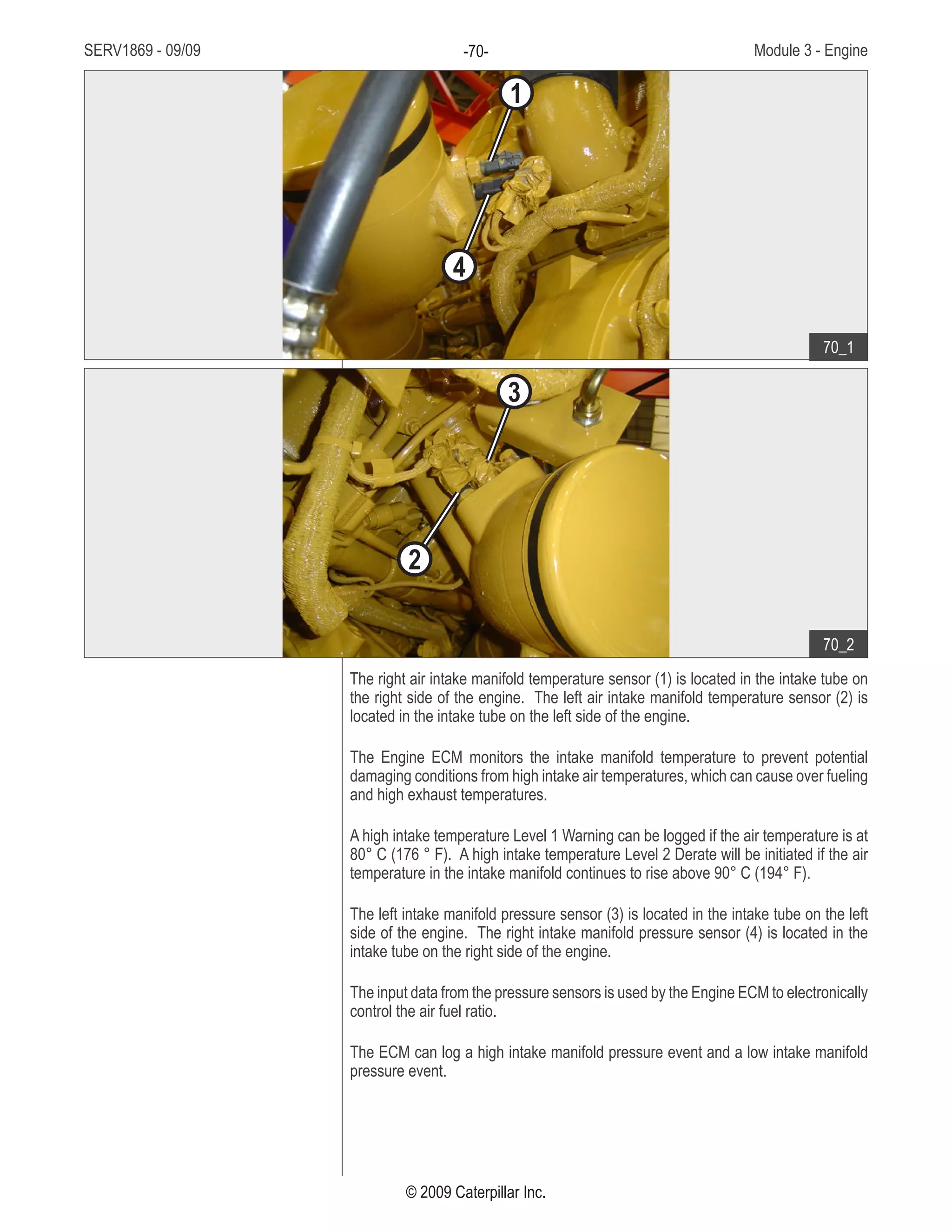 SERV1869 - 09/09 Module 3 - Engine-70-
© 2009 Caterpillar Inc.
The right air intake manifold temperature sensor (1) is located in the intake tube on
the right side of the engine. The left air intake manifold temperature sensor (2) is
located in the intake tube on the left side of the engine.
The Engine ECM monitors the intake manifold temperature to prevent potential
damaging conditions from high intake air temperatures, which can cause over fueling
and high exhaust temperatures.
A high intake temperature Level 1 Warning can be logged if the air temperature is at
80° C (176 ° F). A high intake temperature Level 2 Derate will be initiated if the air
temperature in the intake manifold continues to rise above 90° C (194° F).
The left intake manifold pressure sensor (3) is located in the intake tube on the left
side of the engine. The right intake manifold pressure sensor (4) is located in the
intake tube on the right side of the engine.
The input data from the pressure sensors is used by the Engine ECM to electronically
control the air fuel ratio.
The ECM can log a high intake manifold pressure event and a low intake manifold
pressure event.
• Intake tubes at front of engine:
Right air intake manifold1.	
temperature sensor
Left air intake manifold2.	
temperature sensor
Left intake manifold pressure3.	
sensor
Right intake manifold4.	
pressure sensor
70_1
70_2
1
3
4
2
 