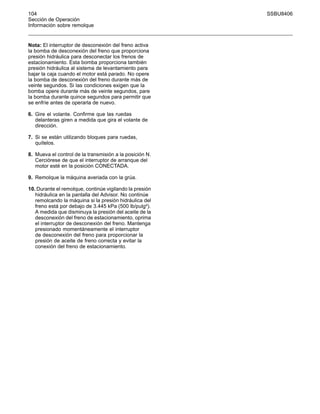 104 SSBU8406
Sección de Operación
Información sobre remolque
Nota: El interruptor de desconexión del freno activa
la bomba de desconexión del freno que proporciona
presión hidráulica para desconectar los frenos de
estacionamiento. Esta bomba proporciona también
presión hidráulica al sistema de levantamiento para
bajar la caja cuando el motor está parado. No opere
la bomba de desconexión del freno durante más de
veinte segundos. Si las condiciones exigen que la
bomba opere durante más de veinte segundos, pare
la bomba durante quince segundos para permitir que
se enfríe antes de operarla de nuevo.
6. Gire el volante. Confirme que las ruedas
delanteras giren a medida que gira el volante de
dirección.
7. Si se están utilizando bloques para ruedas,
quítelos.
8. Mueva el control de la transmisión a la posición N.
Cerciórese de que el interruptor de arranque del
motor esté en la posición CONECTADA.
9. Remolque la máquina averiada con la grúa.
10. Durante el remolque, continúe vigilando la presión
hidráulica en la pantalla del Advisor. No continúe
remolcando la máquina si la presión hidráulica del
freno está por debajo de 3.445 kPa (500 lb/pulg²).
A medida que disminuya la presión del aceite de la
desconexión del freno de estacionamiento, oprima
el interruptor de desconexión del freno. Mantenga
presionado momentáneamente el interruptor
de desconexión del freno para proporcionar la
presión de aceite de freno correcta y evitar la
conexión del freno de estacionamiento.
 