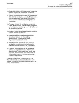 SSBU8406 107
Sección de Operación
Arranque del motor (Métodos alternativos)
11. Conecte un extremo del cable auxiliar negativo al
terminal negativo de la fuente de electricidad.
12. Haga la conexión final. Conecte el cable negativo
al bastidor de la máquina averiada. Efectúe esta
conexión lejos de la batería, del combustible,
de las tuberías hidráulicas o de las piezas en
movimiento.
13. Arranque el motor de la máquina que será la
fuente de electricidad. También puede conectar la
corriente al sistema de carga a partir de la fuente
de alimentación auxiliar.
14. Espere a que la fuente de electricidad cargue las
baterías durante dos minutos.
15. Trate de arrancar la máquina inmovilizada.
Consulte el Manual de Operación y
Mantenimiento, “Arranque del motor”.
Vaya al comienzo de este tema.
16. Inmediatamente después de que arranque
la máquina averiada, desconecte los cables
auxiliares en orden inverso al de su conexión.
17. Concluya con un análisis de las fallas en el
sistema de carga del arranque. Compruebe
el estado de la máquina averiada, según sea
necesario. Inspeccione la máquina cuando el
motor esté en marcha y el sistema de carga
funcione correctamente.
Consulte la Instrucción Especial, SEHS7633,
“Procedimiento de prueba de las baterías” para
obtener información completa sobre la prueba y la
carga de las baterías.
 