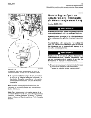 SSBU8406 123
Sección de Mantenimiento
Material higroscópico del secador de aire - Reemplazar
g01793693
Ilustración 115
El secador de aire (1) está ubicado delante del cilindro de
suspensión delantero izquierdo en el riel de bastidor exterior.
3. Si hay humedad en el tanque de aire, reemplace
el cartucho de material desecante. Consulte a su
distribuidor Caterpillar para obtener información
sobre cómo reemplazar el cartucho de material
desecante.
Nota: Pueden haber pequeñas cantidades de
humedad en el sistema debido a la condensación
dentro del mismo.
Nota: Para obtener más información acerca de la
operación del secador de aire, consulte Operación de
Sistemas, Pruebas y Ajustes, KENR8572, Sistema
de aire y frenos del Camión de Obras 793F, “Secador
de aire”.
i03693328
Material higroscópico del
secador de aire - Reemplazar
(Si tiene arranque neumático)
Código SMCS: 4285
Puede sufrir lesiones graves o fatales el personal
que quede atrapado entre la rueda y el bastidor.
El sistema de la dirección es de control hidráulico
y las ruedas puedan aplastar durante el movimien-
to.
Cuando trabaje entre las ruedas y el bastidor há-
galo con precaución. Si se deben girar las ruedas,
cerciórese de que el personal esté alejado de la
máquina antes de girarlas.
Las tuberías de aire desde y hacia el secador de
aire tienen que estar a presión atmosférica. Des-
cargue completamente la presión de aire del sis-
tema antes de efectuar el mantenimiento.
1. Prepare la máquina para mantenimiento. Consulte
el Manual de Operación y Mantenimiento,
“Preparar la máquina para el mantenimiento”.
 