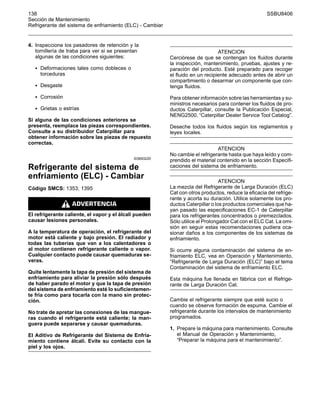 138 SSBU8406
Sección de Mantenimiento
Refrigerante del sistema de enfriamiento (ELC) - Cambiar
4. Inspeccione los pasadores de retención y la
tornillería de traba para ver si se presentan
algunas de las condiciones siguientes:
• Deformaciones tales como dobleces o
torceduras
• Desgaste
• Corrosión
• Grietas o estrías
Si alguna de las condiciones anteriores se
presenta, reemplace las piezas correspondientes.
Consulte a su distribuidor Caterpillar para
obtener información sobre las piezas de repuesto
correctas.
i03693220
Refrigerante del sistema de
enfriamiento (ELC) - Cambiar
Código SMCS: 1353; 1395
El refrigerante caliente, el vapor y el álcali pueden
causar lesiones personales.
A la temperatura de operación, el refrigerante del
motor está caliente y bajo presión. El radiador y
todas las tuberías que van a los calentadores o
al motor contienen refrigerante caliente o vapor.
Cualquier contacto puede causar quemaduras se-
veras.
Quite lentamente la tapa de presión del sistema de
enfriamiento para aliviar la presión sólo después
de haber parado el motor y que la tapa de presión
del sistema de enfriamiento esté lo suficientemen-
te fría como para tocarla con la mano sin protec-
ción.
No trate de apretar las conexiones de las mangue-
ras cuando el refrigerante está caliente; la man-
guera puede separarse y causar quemaduras.
El Aditivo de Refrigerante del Sistema de Enfria-
miento contiene álcali. Evite su contacto con la
piel y los ojos.
ATENCION
Cerciórese de que se contengan los fluidos durante
la inspección, mantenimiento, pruebas, ajustes y re-
paración del producto. Esté preparado para recoger
el fluido en un recipiente adecuado antes de abrir un
compartimiento o desarmar un componente que con-
tenga fluidos.
Para obtener información sobre las herramientas y su-
ministros necesarios para contener los fluidos de pro-
ductos Caterpillar, consulte la Publicación Especial,
NENG2500, “Caterpillar Dealer Service Tool Catalog”.
Deseche todos los fluidos según los reglamentos y
leyes locales.
ATENCION
No cambie el refrigerante hasta que haya leído y com-
prendido el material contenido en la sección Especifi-
caciones del sistema de enfriamiento.
ATENCION
La mezcla del Refrigerante de Larga Duración (ELC)
Cat con otros productos, reduce la eficacia del refrige-
rante y acorta su duración. Utilice solamente los pro-
ductos Caterpillar o los productos comerciales que ha-
yan pasado las especificaciones EC-1 de Caterpillar
para los refrigerantes concentrados o premezclados.
Sólo utilice el Prolongador Cat con el ELC Cat. La omi-
sión en seguir estas recomendaciones pudiera oca-
sionar daños a los componentes de los sistemas de
enfriamiento.
Si ocurre alguna contaminación del sistema de en-
friamiento ELC, vea en Operación y Mantenimiento,
“Refrigerante de Larga Duración (ELC)” bajo el tema
Contaminación del sistema de enfriamiento ELC.
Esta máquina fue llenada en fábrica con el Refrige-
rante de Larga Duración Cat.
Cambie el refrigerante siempre que esté sucio o
cuando se observe formación de espuma. Cambie el
refrigerante durante los intervalos de mantenimiento
programados.
1. Prepare la máquina para mantenimiento. Consulte
el Manual de Operación y Mantenimiento,
“Preparar la máquina para el mantenimiento”.
 
