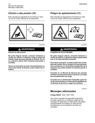 14 SSBU8406
Sección de seguridad
Mensajes adicionales
Cilindro a alta presión (10)
Este mensaje de seguridad se encuentra en cada
uno de los cuatro cilindros de la suspensión.
g01370912
Cilindro de alta presión.
No quite ninguna válvula, conexión hidráulica o
núcleo de válvula ni desarme ninguna pieza del
cilindro hasta que haya aliviado la presión. En ca-
so contrario, podría sufrir lesiones personales o
mortales.
Vea en el manual de servicio el procedimiento co-
rrecto para aliviar la presión y para cargar los ci-
lindros.
Peligro de aplastamiento (11)
Este mensaje de seguridad se encuentra en cada
uno de los cuatro cilindros de la suspensión.
g01370911
CILINDRO DE ALTA PRESIÓN
No quite ninguna válvula, conexión hidráulica o
núcleo de válvula, ni desarme ninguna pieza hasta
que no se haya aliviado la presión.
Para aliviar la presión, se debe sujetar bien el bas-
tidor del camión. De no cumplir con esta adverten-
cia se producirá un movimiento inesperado de la
máquina que puede resultar en lesiones graves o
mortales.
Consulte en su Manual de Servicio los procedi-
mientos correctos para aliviar la presión y corregir
los procedimientos de carga.
Consulte con su distribuidor Caterpillar quién tie-
ne las herramientas y la información detallada pa-
ra efectuar el servicio y cargar los cilindros.
i03693214
Mensajes adicionales
Código SMCS: 1000; 7000; 7405
Hay varios mensajes de seguridad específicos
en estas máquinas. La ubicación exacta de los
mensajes de seguridad y la descripción del peligro
correspondiente se analizan en esta sección.
Familiarícese con el contenido de todos los
mensajes.
 