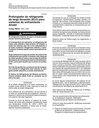 140 SSBU8406
Sección de Mantenimiento
Prolongador de refrigerante de larga duración (ELC) para sistemas de enfriamiento - Añadir
i03693299
Prolongador de refrigerante
de larga duración (ELC) para
sistemas de enfriamiento -
Añadir
Código SMCS: 1353; 1395
El refrigerante caliente, el vapor y el álcali pueden
causar lesiones personales.
A la temperatura de operación, el refrigerante del
motor está caliente y bajo presión. El radiador y
todas las tuberías que van a los calentadores o
al motor contienen refrigerante caliente o vapor.
Cualquier contacto puede causar quemaduras se-
veras.
Quite lentamente la tapa de presión del sistema de
enfriamiento para aliviar la presión sólo después
de haber parado el motor y que la tapa de presión
del sistema de enfriamiento esté lo suficientemen-
te fría como para tocarla con la mano sin protec-
ción.
No trate de apretar las conexiones de las mangue-
ras cuando el refrigerante está caliente; la man-
guera puede separarse y causar quemaduras.
El Aditivo de Refrigerante del Sistema de Enfria-
miento contiene álcali. Evite su contacto con la
piel y los ojos.
ATENCION
Si se añade refrigerante a un motor recalentado, se
pueden causar daños al motor. Deje que el motor se
enfríe antes de añadir refrigerante.
Si la máquina se va a almacenar o se va a enviar a
un área con temperaturas de congelación, debe pro-
tegerse el sistema de enfriamiento hasta la tempera-
tura externa más baja esperada.
Cuando se envía de fábrica, el sistema de enfria-
miento del motor está protegido normalmente hasta
una temperatura mínima de −29°C (−20°F) con
Anticongelante Caterpillar, a menos que se hayan
definido requisitos especiales.
ATENCION
Cerciórese de que se contengan los fluidos durante
la inspección, mantenimiento, pruebas, ajustes y re-
paración del producto. Esté preparado para recoger
el fluido en un recipiente adecuado antes de abrir un
compartimiento o desarmar un componente que con-
tenga fluidos.
Para obtener información sobre las herramientas y su-
ministros necesarios para contener los fluidos de pro-
ductos Caterpillar, consulte la Publicación Especial,
NENG2500, “Caterpillar Dealer Service Tool Catalog”.
Deseche todos los fluidos según los reglamentos y
leyes locales.
ATENCION
El exceso de aditivo (más del 6% en el llenado inicial),
junto con concentraciones de anticongelante superio-
res al 60% causan la formación de depósitos y puede
resultar en la obstrucción de los tubos del radiador y
recalentamiento.
ATENCION
La mezcla del Refrigerante de Larga Duración (ELC)
Cat con otros productos, reduce la eficacia del refrige-
rante y acorta su duración. Utilice solamente los pro-
ductos Caterpillar o los productos comerciales que ha-
yan pasado las especificaciones EC-1 de Caterpillar
para los refrigerantes concentrados o premezclados.
Sólo utilice el Prolongador Cat con el ELC Cat. La omi-
sión en seguir estas recomendaciones pudiera oca-
sionar daños a los componentes de los sistemas de
enfriamiento.
Si ocurre alguna contaminación del sistema de en-
friamiento ELC, vea en Operación y Mantenimiento,
“Refrigerante de Larga Duración (ELC)” bajo el tema
Contaminación del sistema de enfriamiento ELC.
Esta máquina fue llenada en fábrica con el Refrige-
rante de Larga Duración Cat.
Vea los requerimientos del sistema de enfriamiento
en la Publicación Especial, SEBU6250,
“Especificaciones del sistema de enfriamiento”.
Utilice el Juego de prueba 8T-5296 para comprobar
la concentración.
1. Prepare la máquina para mantenimiento. Consulte
el Manual de Operación y Mantenimiento,
“Preparar la máquina para el mantenimiento”.
 