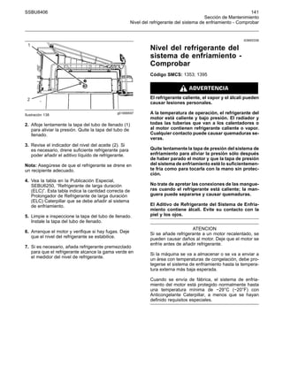 SSBU8406 141
Sección de Mantenimiento
Nivel del refrigerante del sistema de enfriamiento - Comprobar
g01899597
Ilustración 138
2. Afloje lentamente la tapa del tubo de llenado (1)
para aliviar la presión. Quite la tapa del tubo de
llenado.
3. Revise el indicador del nivel del aceite (2). Si
es necesario, drene suficiente refrigerante para
poder añadir el aditivo líquido de refrigerante.
Nota: Asegúrese de que el refrigerante se drene en
un recipiente adecuado.
4. Vea la tabla en la Publicación Especial,
SEBU6250, “Refrigerante de larga duración
(ELC)”. Esta tabla indica la cantidad correcta de
Prolongador de Refrigerante de larga duración
(ELC) Caterpillar que se debe añadir al sistema
de enfriamiento.
5. Limpie e inspeccione la tapa del tubo de llenado.
Instale la tapa del tubo de llenado.
6. Arranque el motor y verifique si hay fugas. Deje
que el nivel del refrigerante se estabilice.
7. Si es necesario, añada refrigerante premezclado
para que el refrigerante alcance la gama verde en
el medidor del nivel de refrigerante.
i03693336
Nivel del refrigerante del
sistema de enfriamiento -
Comprobar
Código SMCS: 1353; 1395
El refrigerante caliente, el vapor y el álcali pueden
causar lesiones personales.
A la temperatura de operación, el refrigerante del
motor está caliente y bajo presión. El radiador y
todas las tuberías que van a los calentadores o
al motor contienen refrigerante caliente o vapor.
Cualquier contacto puede causar quemaduras se-
veras.
Quite lentamente la tapa de presión del sistema de
enfriamiento para aliviar la presión sólo después
de haber parado el motor y que la tapa de presión
del sistema de enfriamiento esté lo suficientemen-
te fría como para tocarla con la mano sin protec-
ción.
No trate de apretar las conexiones de las mangue-
ras cuando el refrigerante está caliente; la man-
guera puede separarse y causar quemaduras.
El Aditivo de Refrigerante del Sistema de Enfria-
miento contiene álcali. Evite su contacto con la
piel y los ojos.
ATENCION
Si se añade refrigerante a un motor recalentado, se
pueden causar daños al motor. Deje que el motor se
enfríe antes de añadir refrigerante.
Si la máquina se va a almacenar o se va a enviar a
un área con temperaturas de congelación, debe pro-
tegerse el sistema de enfriamiento hasta la tempera-
tura externa más baja esperada.
Cuando se envía de fábrica, el sistema de enfria-
miento del motor está protegido normalmente hasta
una temperatura mínima de −29°C (−20°F) con
Anticongelante Caterpillar, a menos que se hayan
definido requisitos especiales.
 