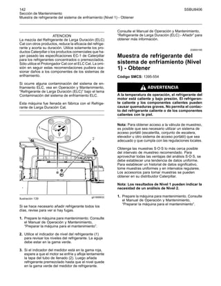 142 SSBU8406
Sección de Mantenimiento
Muestra de refrigerante del sistema de enfriamiento (Nivel 1) - Obtener
ATENCION
La mezcla del Refrigerante de Larga Duración (ELC)
Cat con otros productos, reduce la eficacia del refrige-
rante y acorta su duración. Utilice solamente los pro-
ductos Caterpillar o los productos comerciales que ha-
yan pasado las especificaciones EC-1 de Caterpillar
para los refrigerantes concentrados o premezclados.
Sólo utilice el Prolongador Cat con el ELC Cat. La omi-
sión en seguir estas recomendaciones pudiera oca-
sionar daños a los componentes de los sistemas de
enfriamiento.
Si ocurre alguna contaminación del sistema de en-
friamiento ELC, vea en Operación y Mantenimiento,
“Refrigerante de Larga Duración (ELC)” bajo el tema
Contaminación del sistema de enfriamiento ELC.
Esta máquina fue llenada en fábrica con el Refrige-
rante de Larga Duración Cat.
g01899933
Ilustración 139
Si se hace necesario añadir refrigerante todos los
días, revise para ver si hay fugas.
1. Prepare la máquina para mantenimiento. Consulte
el Manual de Operación y Mantenimiento,
“Preparar la máquina para el mantenimiento”.
2. Utilice el indicador de nivel del refrigerante (1)
para revisar los niveles del refrigerante. La aguja
debe estar en la gama verde.
3. Si el indicador del medidor está en la gama roja,
espere a que el motor se enfríe y afloje lentamente
la tapa del tubo de llenado (2). Luego añada
refrigerante premezclado hasta que el nivel quede
en la gama verde del medidor de refrigerante.
Consulte el Manual de Operación y Mantenimiento,
“Refrigerante de Larga Duración (ELC) - Añadir” para
obtener más información.
i03693195
Muestra de refrigerante del
sistema de enfriamiento (Nivel
1) - Obtener
Código SMCS: 1395-554
A la temperatura de operación, el refrigerante del
motor está caliente y bajo presión. El refrigeran-
te caliente y los componentes calientes pueden
causar quemaduras graves. No permita el contac-
to del refrigerante caliente o de los componentes
calientes con la piel.
Nota: Para obtener acceso a la válvula de muestreo,
es posible que sea necesario utilizar un sistema de
acceso portátil (escalerilla, conjunto de escalera,
elevador u otro sistema de acceso portátil) que sea
adecuado y que cumpla con las regulaciones locales.
Obtenga las muestras S·O·S lo más cerca posible
del intervalo de muestreo recomendado. Para
aprovechar todas las ventajas del análisis S·O·S, se
debe establecer una tendencia de datos uniforme.
Para establecer un historial de datos significativo,
tome muestras uniformes y en intervalos regulares.
Los accesorios para tomar muestras se pueden
obtener en su distribuidor Caterpillar.
Nota: Los resultados de Nivel 1 pueden indicar la
necesidad de un análisis de Nivel 2.
1. Prepare la máquina para mantenimiento. Consulte
el Manual de Operación y Mantenimiento,
“Preparar la máquina para el mantenimiento”.
 