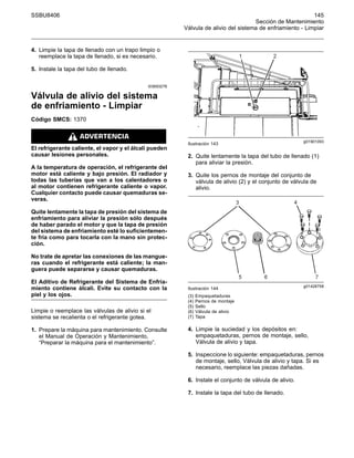 SSBU8406 145
Sección de Mantenimiento
Válvula de alivio del sistema de enfriamiento - Limpiar
4. Limpie la tapa de llenado con un trapo limpio o
reemplace la tapa de llenado, si es necesario.
5. Instale la tapa del tubo de llenado.
i03693278
Válvula de alivio del sistema
de enfriamiento - Limpiar
Código SMCS: 1370
El refrigerante caliente, el vapor y el álcali pueden
causar lesiones personales.
A la temperatura de operación, el refrigerante del
motor está caliente y bajo presión. El radiador y
todas las tuberías que van a los calentadores o
al motor contienen refrigerante caliente o vapor.
Cualquier contacto puede causar quemaduras se-
veras.
Quite lentamente la tapa de presión del sistema de
enfriamiento para aliviar la presión sólo después
de haber parado el motor y que la tapa de presión
del sistema de enfriamiento esté lo suficientemen-
te fría como para tocarla con la mano sin protec-
ción.
No trate de apretar las conexiones de las mangue-
ras cuando el refrigerante está caliente; la man-
guera puede separarse y causar quemaduras.
El Aditivo de Refrigerante del Sistema de Enfria-
miento contiene álcali. Evite su contacto con la
piel y los ojos.
Limpie o reemplace las válvulas de alivio si el
sistema se recalienta o el refrigerante gotea.
1. Prepare la máquina para mantenimiento. Consulte
el Manual de Operación y Mantenimiento,
“Preparar la máquina para el mantenimiento”.
g01901093
Ilustración 143
2. Quite lentamente la tapa del tubo de llenado (1)
para aliviar la presión.
3. Quite los pernos de montaje del conjunto de
válvula de alivio (2) y el conjunto de válvula de
alivio.
g01428758
Ilustración 144
(3) Empaquetaduras
(4) Pernos de montaje
(5) Sello
(6) Válvula de alivio
(7) Tapa
4. Limpie la suciedad y los depósitos en:
empaquetaduras, pernos de montaje, sello,
Válvula de alivio y tapa.
5. Inspeccione lo siguiente: empaquetaduras, pernos
de montaje, sello, Válvula de alivio y tapa. Si es
necesario, reemplace las piezas dañadas.
6. Instale el conjunto de válvula de alivio.
7. Instale la tapa del tubo de llenado.
 