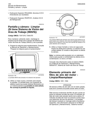150 SSBU8406
Sección de Mantenimiento
Pantalla y cámara - Limpiar
• Publicación Especial, PEGJ0046, Servicios S·O·S:
Entendiendo sus resultados
• Publicación Especial, PEHP0191, Análisis S·O·S
del Refrigerante
i03693333
Pantalla y cámara - Limpiar
(Si tiene Sistema de Visión del
Área de Trabajo (WAVS))
Código SMCS: 7347-070; 7348-070
Para mantener suficiente visión, mantenga la
limpieza de las lentes de la cámara del Sistema de
Visión del Área de Trabajo (WAVS) y de la pantalla.
1. Prepare la máquina para mantenimiento. Consulte
el Manual de Operación y Mantenimiento,
“Preparar la máquina para el mantenimiento”.
g01223034
Ilustración 150
La pantalla WAVS está ubicada en la estación del operador.
2. Utilice un trapo suave y húmedo para limpiar
la pantalla. La pantalla tiene una superficie de
plástico suave que puede dañarse fácilmente con
un material abrasivo.La pantalla no está sellada.
No sumerja la pantalla en líquido.
g01223051
Ilustración 151
Una cámara WAVS está ubicada cerca de las luces traseras en la
parte trasera de la máquina, otra cerca de la plataforma en el lado
derecho de la máquina y otra cerca de la parrilla del radiador en la
parte delantera de la máquina.
3. Utilice un trapo húmedo o rocíe con agua para
limpiar las lentes de la cámara. La cámara es una
unidad sellada. El rociado a alta presión no afecta
la cámara.
Nota: La cámara está equipada con un calentador
interno para ayudar a contrarrestar los efectos de la
condensación, la nieve o el hielo.
Consulte más información sobre el sistema WAVS
en el Manual de Operación y Mantenimiento,
SEBU8157, Sistema de Visión del Área de Trabajo.
i03693250
Elemento primario del
filtro de aire del motor -
Limpiar/Reemplazar
Código SMCS: 1051; 1054
ATENCION
Dé servicio al filtro de aire sólo con el motor parado,
pues de lo contrario se puede causar daño al motor.
Déle servicio al elemento del filtro de aire cuando se
active el indicador de falla del motor. El indicador de
falla del motor está ubicado dentro de la cabina. El
indicador de falla del motor se activará cuando haya
una restricción del aire de admisión, y la pantalla
del Advisor mostrará un mensaje sobre el problema
específico. Vea información adicional en el Manual
de Operación y Mantenimiento, “Sistema monitor”.
 