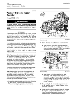 158 SSBU8406
Sección de Mantenimiento
Aceite y filtro del motor - Cambiar
i03693305
Aceite y filtro del motor -
Cambiar
Código SMCS: 1318
El aceite caliente y los componentes calientes
pueden producir lesiones personales. No permita
que el aceite o los componentes calientes toquen
la piel.
ATENCION
Cerciórese de que se contengan los fluidos durante
la inspección, mantenimiento, pruebas, ajustes y re-
paración del producto. Esté preparado para recoger
el fluido en un recipiente adecuado antes de abrir un
compartimiento o desarmar un componente que con-
tenga fluidos.
Para obtener información sobre las herramientas y su-
ministros necesarios para contener los fluidos de pro-
ductos Caterpillar, consulte la Publicación Especial,
NENG2500, “Caterpillar Dealer Service Tool Catalog”.
Deseche todos los fluidos según los reglamentos y
leyes locales.
Nota: Algunos aceites comerciales que cumplen con
las especificaciones API pueden requerir intervalos
de cambios de aceite más cortos. El control
cuidadoso del estado del aceite y de los metales
de desgaste del motor determina los intervalos de
cambios de aceite. Caterpillar prefiere el análisis
programado de aceite como método correcto para
comprobar los metales de desgaste del motor.
Consulte con su distribuidor Caterpillar para obtener
las recomendaciones de aceite más recientes.
Nota: Para obtener acceso al tubo de llenado de
aceite y a los filtros de aceite, es posible que sea
necesario utilizar un sistema de acceso portátil
(escalerilla, conjunto de escalera, elevador u otro
sistema de acceso portátil) que sea adecuado y que
cumpla con las regulaciones locales.
1. Prepare la máquina para mantenimiento. Consulte
el Manual de Operación y Mantenimiento,
“Preparar la máquina para el mantenimiento”.
g01906693
Ilustración 162
2. Drene el cárter del motor con el aceite caliente.
a. Si se utiliza la válvula de drenaje de aceite,
abra la válvula de drenaje (2) y drene el aceite
en un recipiente adecuado. Cierre la válvula de
drenaje después de drenar el aceite.
g01906695
Ilustración 163
b. Si se utiliza el cambio de aceite de alta
velocidad, quite la tapa contra el polvo y
conecte la manguera de drenaje de aceite a la
conexión macho (4) para drenar el aceite. Quite
la manguera de drenaje de aceite después de
drenar el aceite.
3. Saque el tapón de drenaje de la parte inferior
de las cajas de filtro (1). Drene el aceite en un
recipiente adecuado.
4. Inspeccione los sellos de los tapones de drenaje.
Reemplace cualquier sello dañado con un sello
nuevo. Lave los tapones de drenaje en un
solvente limpio no inflamable e instálelos.
 