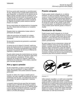 SSBU8406 17
Sección de seguridad
Información general sobre peligros
No fume cuando esté reparando un acondicionador
de aire. Tampoco fume si puede haber presencia de
gas refrigerante. La inhalación de los vapores que se
liberan cuando una llama entra en contacto con el
refrigerante del acondicionador de aire puede causar
lesiones físicas o la muerte. La inhalación del gas
refrigerante del acondicionador de aire a través de
un cigarrillo encendido puede ocasionar lesiones
físicas o la muerte.
Nunca vierta fluidos de mantenimiento en recipientes
de vidrio. Drene todos los fluidos en un recipiente
adecuado.
Respete todos los reglamentos locales sobre la
eliminación de líquidos.
Utilice las soluciones de limpieza con cuidado.
Informe sobre todas las reparaciones que sean
necesarias.
No permita la presencia de personal no autorizado
en el equipo.
A menos que se le indique lo contrario, realice las
tareas de mantenimiento con el equipo en la posición
de servicio. Consulte el procedimiento para colocar
el equipo en la posición de servicio en elManual de
Operación y Mantenimiento.
Cuando realice tareas de mantenimiento por encima
del nivel del suelo, utilice los dispositivos adecuados
como escaleras o elevadoras. Si tiene, utilice
lospuntos de anclaje de la máquina, además de
lossistemas de protección contra caídas y soportes
para manuales aprobados.
Aire y agua a presión
El aire comprimido y el agua a presión pueden
hacer que los escombros o el agua caliente
salgan despedidos. Esto puede ocasionar lesiones
personales.
Cuando se utilice aire o agua a presión para la
limpieza, use ropa y zapatos de protección así como
protectores para los ojos. Las protecciones para los
ojos pueden ser gafas de seguridad o máscaras
protectoras.
La presión máxima de aire para fines de limpieza
se debe reducir a 205 kPa (30 lb/pulg²) cuando la
boquilla está cortada y se usa con un deflector eficaz
y con el equipo de protección personal. La presión
máxima del agua para fines de limpieza debe ser
inferior a 275 kPa (40 lb/pulg²).
Presión atrapada
Puede quedar presión atrapada en un sistema
hidráulico. El alivio de presión atrapada puede
causar un movimiento repentino de la máquina o del
accesorio. Tenga cuidado si desconecta tuberías o
conexiones hidráulicas. El aceite de alta presión que
se alivie puede hacer que la manguera dé latigazos.
El escape de aceite de alta presión puede hacer
que se rocíe aceite. La penetración de fluidos en el
cuerpo puede causar lesiones graves e incluso la
muerte.
Penetración de fluidos
Puede quedar presión atrapada en el circuito
hidráulico mucho tiempo después de que el motor se
ha detenido. La presión puede hacer que el fluido
hidráulico u otros artículos como los tapones de
tuberías, escapen con violencia si no se alivia la
presión correctamente.
No quite ninguno de los componente o piezas del
sistema hidráulico hasta que se haya aliviado la
presión, o pueden ocurrir lesiones personales. No
desarme ningún componente o pieza del sistema
hidráulico hasta que se haya aliviado la presión; de
lo contrario, podrían producirse lesiones personales.
Consulte en el Manual de Servicio los procedimientos
necesarios para aliviar la presión hidráulica.
g00687600
Ilustración 13
Utilice siempre una tabla o un cartón para comprobar
si existen fugas. El fluido que escapa a presión
puede penetrar los tejidos del cuerpo. La penetración
de fluidos en el cuerpo puede causar lesiones graves
y posiblemente mortales. Una fuga del tamaño de un
poro puede ocasionar lesiones graves. Si un fluido
penetra en la piel, la víctima debe recibir tratamiento
médico de inmediato. Acuda a un médico que esté
familiarizado con este tipo de lesiones.
 