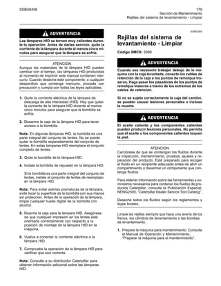 SSBU8406 179
Sección de Mantenimiento
Rejillas del sistema de levantamiento - Limpiar
Las lámparas HID se tornan muy calientes duran-
te la operación. Antes de darles servicio, quite la
corriente de la lámpara durante al menos cinco mi-
nutos para asegurar que la lámpara se enfríe.
ATENCION
Aunque los materiales de la lámpara HID pueden
cambiar con el tiempo, las lámparas HID producidas
al momento de imprimir este manual contienen mer-
curio. Cuando deseche este componente, o cualquier
desperdicio que contenga mercurio, proceda con
precaución y cumpla con todas las leyes aplicables.
1. Quite la corriente eléctrica de la lámpara de
descarga de alta intensidad (HID). Hay que quitar
la corriente de la lámpara HID durante al menos
cinco minutos para asegurar que la bombilla se
enfríe.
2. Desarme la caja de la lámpara HID para tener
acceso a la bombilla.
Nota: En algunas lámparas HID, la bombilla es una
parte integral del conjunto de lentes. No se puede
quitar la bombilla separadamente del conjunto de
lentes. En estas lámparas HID reemplace el conjunto
completo de lentes.
3. Quite la bombilla de la lámpara HID.
4. Instale la bombilla de repuesto en la lámpara HID.
Si la bombilla es una parte integral del conjunto de
lentes, instale el conjunto de lentes de reemplazo
en la lámpara HID.
Nota: Para evitar averías prematuras de la lámpara,
evite tocar la superficie de la bombilla con sus manos
sin protección. Antes de la operación de la lámpara,
limpie cualquier huella digital de la bombilla con
alcohol.
5. Rearme la caja para la lámpara HID. Asegúrese
de que cualquier impresión en los lentes esté
orientada correctamente con respecto a la
posición de montaje de la lámpara HID en la
máquina.
6. Vuelva a conectar la corriente eléctrica a la
lámpara HID.
7. Compruebe la operación de la lámpara HID para
verificar que sea correcta.
Nota: Consulte a su distribuidor Caterpillar para
obtener información adicional sobre las lámparas
HID.
i03693265
Rejillas del sistema de
levantamiento - Limpiar
Código SMCS: 5068
Cuando sea necesario trabajar debajo de la má-
quina con la caja levantada, conecte los cables de
retención de la caja a los puntos de remolque tra-
seros. Haga pasar los pasadores de los puntos de
remolque traseros a través de los extremos de los
cables de retención.
Si no se sujeta correctamente la caja del camión,
se pueden causar lesiones personales e incluso
la muerte.
El aceite caliente y los componentes calientes
pueden producir lesiones personales. No permita
que el aceite o los componentes calientes toquen
la piel.
ATENCION
Cerciórese de que se contengan los fluidos durante
la inspección, mantenimiento, pruebas, ajustes y re-
paración del producto. Esté preparado para recoger
el fluido en un recipiente adecuado antes de abrir un
compartimiento o desarmar un componente que con-
tenga fluidos.
Para obtener información sobre las herramientas y su-
ministros necesarios para contener los fluidos de pro-
ductos Caterpillar, consulte la Publicación Especial,
NENG2500, “Caterpillar Dealer Service Tool Catalog”.
Deseche todos los fluidos según los reglamentos y
leyes locales.
Limpie las rejillas siempre que haya una avería de los
frenos, los cilindros de levantamiento o las bombas
de levantamiento.
1. Prepare la máquina para mantenimiento. Consulte
el Manual de Operación y Mantenimiento,
“Preparar la máquina para el mantenimiento”.
 