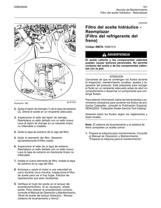 SSBU8406 181
Sección de Mantenimiento
Filtro del aceite hidráulico - Reemplazar
g01911833
Ilustración 186
2. Quite el tapón de drenaje (1) de la tapa de extremo
(2). Drene el aceite en un recipiente adecuado.
3. Inspeccione el sello del tapón de drenaje.
Reemplace un sello dañado con un sello nuevo.
Lave el tapón de drenaje en un solvente limpio
no inflamable e instálelo.
4. Quite la tapa de extremo de la caja del filtro.
5. Quite el elemento del filtro. Deseche
apropiadamente el filtro usado.
6. Inspeccione el sello de la tapa de extremo.
Reemplace un sello dañado con un sello nuevo.
Lave la tapa de extremo en disolvente limpio no
inflamable.
7. Instale el nuevo elemento de filtro. Instale la tapa
de extremo en la caja del filtro.
8. Arranque y opere el motor a una velocidad en
vacío durante cinco minutos. Inspeccione el filtro
de aceite para ver si hay fugas. Efectúe las
reparaciones que sean necesarias.
9. Verifique el nivel del aceite en el tanque del
levantamiento/freno. Si es necesario, añada
aceite. Para obtener el procedimiento correcto,
consulte el Manual de Operación y Mantenimiento,
“Nivel de aceite del tanque hidráulico - Revisar
(sistema de levantamiento y freno)”.
i03693280
Filtro del aceite hidráulico -
Reemplazar
(Filtro del refrigerante del
freno)
Código SMCS: 5068-510
El aceite caliente y los componentes calientes
pueden causar lesiones personales. No permita
contacto del aceite o de los componentes calien-
tes con la piel.
ATENCION
Cerciórese de que se contengan los fluidos durante
la inspección, mantenimiento, pruebas, ajustes y re-
paración del producto. Esté preparado para recoger
el fluido en un recipiente adecuado antes de abrir un
compartimiento o desarmar un componente que con-
tenga fluidos.
Para obtener información sobre las herramientas y su-
ministros necesarios para contener los fluidos de pro-
ductos Caterpillar, consulte la Publicación Especial,
NENG2500, “Caterpillar Dealer Service Tool Catalog”.
Deseche todos los fluidos según los reglamentos y
leyes locales.
Nota: El sistema de levantamiento y el sistema de
freno comparten un aceite común.
1. Prepare la máquina para mantenimiento. Consulte
el Manual de Operación y Mantenimiento,
“Preparar la máquina para el mantenimiento”.
 
