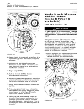 184 SSBU8406
Sección de Mantenimiento
Muestra de aceite del sistema hidráulico - Obtener
g01911953
Ilustración 189
2. Saque el tapón de drenaje de la parte inferior de la
caja de filtro (1). Drene el aceite en un recipiente
adecuado.
3. Inspeccione el sello del tapón de drenaje.
Reemplace un sello dañado con un sello nuevo.
Lave el tapón de drenaje en un solvente limpio
no inflamable e instálelo.
4. Saque la caja del filtro.
5. Quite el elemento del filtro. Deseche
apropiadamente el filtro usado.
6. Inspeccione el sello de la caja del filtro. Reemplace
un sello dañado con un sello nuevo. Lave la caja
del filtro en un disolvente limpio no inflamable.
7. Instale el nuevo elemento de filtro. Instale la caja
del filtro.
8. Arranque y opere el motor a una velocidad en
vacío durante cinco minutos. Inspeccione el filtro
de aceite para ver si hay fugas. Efectúe las
reparaciones que sean necesarias.
9. Verifique el nivel del aceite en el sistema de
dirección. Si es necesario, añada aceite. Para
obtener el procedimiento correcto, consulte el
Manual de Operación y Mantenimiento, “Nivel de
aceite del tanque hidráulico - Revisar (sistema de
dirección)”.
i03693285
Muestra de aceite del sistema
hidráulico - Obtener
(Sistema de frenos y de
levantamiento)
Código SMCS: 5050-008-OC; 7542
El aceite caliente y los componentes calientes
pueden producir lesiones personales. No permita
que el aceite o los componentes calientes toquen
la piel.
Obtenga las muestras S·O·S lo más cerca posible
del intervalo de muestreo recomendado. Para
aprovechar todas las ventajas del análisis S·O·S, se
debe establecer una tendencia de datos uniforme.
Para establecer un historial de datos significativo,
tome muestras uniformes y en intervalos regulares.
Los accesorios para tomar muestras se pueden
obtener en su distribuidor Caterpillar.
1. Prepare la máquina para mantenimiento. Consulte
el Manual de Operación y Mantenimiento,
“Preparar la máquina para el mantenimiento”.
g01912555
Ilustración 190
 