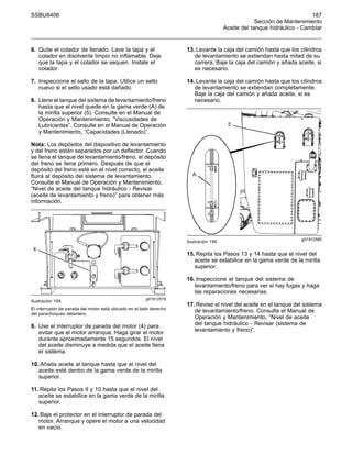 SSBU8406 187
Sección de Mantenimiento
Aceite del tanque hidráulico - Cambiar
6. Quite el colador de llenado. Lave la tapa y el
colador en disolvente limpio no inflamable. Deje
que la tapa y el colador se sequen. Instale el
colador.
7. Inspeccione el sello de la tapa. Utilice un sello
nuevo si el sello usado está dañado.
8. Llene el tanque del sistema de levantamiento/freno
hasta que el nivel quede en la gama verde (A) de
la mirilla superior (5). Consulte en el Manual de
Operación y Mantenimiento, “Viscosidades de
Lubricantes”. Consulte en el Manual de Operación
y Mantenimiento, “Capacidades (Llenado)”.
Nota: Los depósitos del dispositivo de levantamiento
y del freno están separados por un deflector. Cuando
se llena el tanque de levantamiento/freno, el depósito
del freno se llena primero. Después de que el
depósito del freno esté en el nivel correcto, el aceite
fluirá al depósito del sistema de levantamiento.
Consulte el Manual de Operación y Mantenimiento,
“Nivel de aceite del tanque hidráulico - Revisar
(aceite de levantamiento y freno)” para obtener más
información.
g01912579
Ilustración 194
El interruptor de parada del motor está ubicado en el lado derecho
del parachoques delantero.
9. Use el interruptor de parada del motor (4) para
evitar que el motor arranque. Haga girar el motor
durante aproximadamente 15 segundos. El nivel
del aceite disminuye a medida que el aceite llena
el sistema.
10. Añada aceite al tanque hasta que el nivel del
aceite esté dentro de la gama verde de la mirilla
superior.
11. Repita los Pasos 9 y 10 hasta que el nivel del
aceite se estabilice en la gama verde de la mirilla
superior.
12. Baje el protector en el interruptor de parada del
motor. Arranque y opere el motor a una velocidad
en vacío.
13. Levante la caja del camión hasta que los cilindros
de levantamiento se extiendan hasta mitad de su
carrera. Baje la caja del camión y añada aceite, si
es necesario.
14. Levante la caja del camión hasta que los cilindros
de levantamiento se extiendan completamente.
Baje la caja del camión y añada aceite, si es
necesario.
g01912580
Ilustración 195
15. Repita los Pasos 13 y 14 hasta que el nivel del
aceite se estabilice en la gama verde de la mirilla
superior.
16. Inspeccione el tanque del sistema de
levantamiento/freno para ver si hay fugas y haga
las reparaciones necesarias.
17. Revise el nivel del aceite en el tanque del sistema
de levantamiento/freno. Consulte el Manual de
Operación y Mantenimiento, “Nivel de aceite
del tanque hidráulico - Revisar (sistema de
levantamiento y freno)”.
 