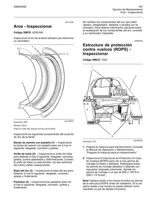 SSBU8406 197
Sección de Mantenimiento
Aros - Inspeccionar
i02772796
Aros - Inspeccionar
Código SMCS: 4209-040
Inspeccione el aro de la llanta siempre que desmonte
un neumático.
g01330970
Ilustración 209
Ejemplo típico
Vista en corte del conjunto del aro de la llanta
Inspeccione los siguientes componentes del conjunto
de aro de la llanta:
Banda de asiento con pestaña (1) – Inspeccione
la banda de asiento con pestaña para ver si hay lo
siguiente: desgaste, corrosión y grietas.
Anillo de traba (2) – Inspeccione el anillo de traba
para detectar si hay lo siguiente: desgaste, corrosión,
grietas, puntos aplastados y deformaciones. Cuando
el anillo de traba no esté armado, los dos extremos
del mismo deben superponerse.
Base del aro (3) – Inspeccione la base del aro para
detectar si hay lo siguiente: desgaste, corrosión,
grietas y frotamiento.
Pestañas (4) – Inspeccione las pestañas para ver
si hay lo siguiente: desgaste, corrosión, grietas y
frotamiento.
No reutilice los componentes del aro que estén
rajados, desgastados, dañados o picados por la
corrosión. Para obtener información adicional sobre
la reutilización de los componentes del aro, consulte
a su distribuidor Caterpillar.
i03693300
Estructura de protección
contra vuelcos (ROPS) -
Inspeccionar
Código SMCS: 7325
g01962353
Ilustración 210
1. Prepare la máquina para mantenimiento. Consulte
el Manual de Operación y Mantenimiento,
“Preparar la máquina para el mantenimiento”.
2. Inspeccione la Estructura de Protección en Caso
de Vuelcos (ROPS) para ver si hay pernos de
montaje (3) flojos o dañados. Reemplace todos
los pernos de montaje dañados o faltantes con
repuestos originales solamente. Apriete los
pernos de montaje a un par de 800 ± 100 N·m
(590 ± 74 lb-pie).
Nota: Aplique aceite a las roscas de todos los pernos
de la estructura ROPS antes de instalarlos. Si no se
aplica aceite a las roscas se puede obtener como
resultado un par de apriete incorrecto.
 