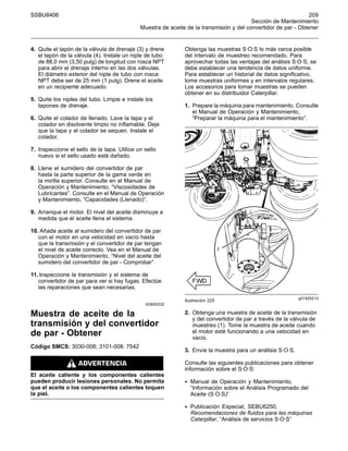 SSBU8406 209
Sección de Mantenimiento
Muestra de aceite de la transmisión y del convertidor de par - Obtener
4. Quite el tapón de la válvula de drenaje (3) y drene
el tapón de la válvula (4). Instale un niple de tubo
de 88,0 mm (3,50 pulg) de longitud con rosca NPT
para abrir el drenaje interno en las dos válvulas.
El diámetro exterior del niple de tubo con rosca
NPT debe ser de 25 mm (1 pulg). Drene el aceite
en un recipiente adecuado.
5. Quite los niples del tubo. Limpie e instale los
tapones de drenaje.
6. Quite el colador de llenado. Lave la tapa y el
colador en disolvente limpio no inflamable. Deje
que la tapa y el colador se sequen. Instale el
colador.
7. Inspeccione el sello de la tapa. Utilice un sello
nuevo si el sello usado está dañado.
8. Llene el sumidero del convertidor de par
hasta la parte superior de la gama verde en
la mirilla superior. Consulte en el Manual de
Operación y Mantenimiento, “Viscosidades de
Lubricantes”. Consulte en el Manual de Operación
y Mantenimiento, “Capacidades (Llenado)”.
9. Arranque el motor. El nivel del aceite disminuye a
medida que el aceite llena el sistema.
10. Añada aceite al sumidero del convertidor de par
con el motor en una velocidad en vacío hasta
que la transmisión y el convertidor de par tengan
el nivel de aceite correcto. Vea en el Manual de
Operación y Mantenimiento, “Nivel del aceite del
sumidero del convertidor de par - Comprobar”.
11. Inspeccione la transmisión y el sistema de
convertidor de par para ver si hay fugas. Efectúe
las reparaciones que sean necesarias.
i03693332
Muestra de aceite de la
transmisión y del convertidor
de par - Obtener
Código SMCS: 3030-008; 3101-008; 7542
El aceite caliente y los componentes calientes
pueden producir lesiones personales. No permita
que el aceite o los componentes calientes toquen
la piel.
Obtenga las muestras S·O·S lo más cerca posible
del intervalo de muestreo recomendado. Para
aprovechar todas las ventajas del análisis S·O·S, se
debe establecer una tendencia de datos uniforme.
Para establecer un historial de datos significativo,
tome muestras uniformes y en intervalos regulares.
Los accesorios para tomar muestras se pueden
obtener en su distribuidor Caterpillar.
1. Prepare la máquina para mantenimiento. Consulte
el Manual de Operación y Mantenimiento,
“Preparar la máquina para el mantenimiento”.
g01925213
Ilustración 225
2. Obtenga una muestra de aceite de la transmisión
y del convertidor de par a través de la válvula de
muestreo (1). Tome la muestra de aceite cuando
el motor esté funcionando a una velocidad en
vacío.
3. Envíe la muestra para un análisis S·O·S.
Consulte las siguientes publicaciones para obtener
información sobre el S·O·S:
• Manual de Operación y Mantenimiento,
“Información sobre el Análisis Programado del
Aceite (S·O·S)”
• Publicación Especial, SEBU6250,
Recomendaciones de fluidos para las máquinas
Caterpillar, “Análisis de servicios S·O·S”
 