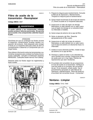 SSBU8406 211
Sección de Mantenimiento
Filtro de aceite de la transmisión - Reemplazar
i03693311
Filtro de aceite de la
transmisión - Reemplazar
Código SMCS: 3067
El aceite caliente y los componentes calientes
pueden producir lesiones personales. No permita
que el aceite o los componentes calientes toquen
la piel.
ATENCION
Cerciórese de que se contengan los fluidos durante
la inspección, mantenimiento, pruebas, ajustes y re-
paración del producto. Esté preparado para recoger
el fluido en un recipiente adecuado antes de abrir un
compartimiento o desarmar un componente que con-
tenga fluidos.
Para obtener información sobre las herramientas y su-
ministros necesarios para contener los fluidos de pro-
ductos Caterpillar, consulte la Publicación Especial,
NENG2500, “Caterpillar Dealer Service Tool Catalog”.
Deseche todos los fluidos según los reglamentos y
leyes locales.
g01914789
Ilustración 228
1. Prepare la máquina para mantenimiento. Consulte
el Manual de Operación y Mantenimiento,
“Preparar la máquina para el mantenimiento”.
2. Quite el tapón de drenaje (2) de la tapa de extremo
(1). Drene el aceite en un recipiente adecuado.
3. Inspeccione el sello del tapón de drenaje.
Reemplace un sello dañado con un sello nuevo.
Lave el tapón de drenaje en un solvente limpio
no inflamable e instálelo.
4. Quite la tapa de extremo de la caja del filtro.
5. Quite el elemento del filtro. Deseche
apropiadamente el filtro usado.
6. Inspeccione el sello de la tapa de extremo.
Reemplace un sello dañado con un sello nuevo.
Lave la tapa de extremo en disolvente limpio no
inflamable.
7. Instale el nuevo elemento de filtro. Instale la tapa
de extremo en la caja del filtro.
8. Arranque y opere el motor a una velocidad en
vacío durante cinco minutos. Inspeccione el filtro
de aceite para ver si hay fugas. Efectúe las
reparaciones que sean necesarias.
9. El sumidero del convertidor de par proporciona
el nivel del aceite en la transmisión. Verifique el
nivel del aceite en el sumidero del convertidor
de par. Si es necesario, añada aceite. Vea el
procedimiento apropiado en este Manual de
Operación y Mantenimiento, “Nivel del aceite en
el sumidero del convertidor de par - Comprobar”.
i03693337
Ventana - Limpiar
Código SMCS: 7310; 7340
g01589433
Ilustración 229
Ventanas de cabina
 