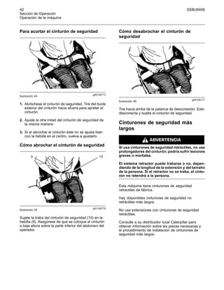 42 SSBU8406
Sección de Operación
Operación de la máquina
Para acortar el cinturón de seguridad
g00100713
Ilustración 44
1. Abróchese el cinturón de seguridad. Tire del bucle
exterior del cinturón hacia afuera para apretar el
cinturón.
2. Ajuste la otra mitad del cinturón de seguridad de
la misma manera.
3. Si al abrochar el cinturón éste no se ajusta bien
con la hebilla en el centro, vuelva a ajustarlo.
Cómo abrochar el cinturón de seguridad
g01146774
Ilustración 45
Sujete la traba del cinturón de seguridad (10) en la
hebilla (9). Asegúrese de que se coloque el cinturón
a baja altura sobre la parte inferior del abdomen del
operador.
Cómo desabrochar el cinturón de
seguridad
g00100717
Ilustración 46
Tire hacia arriba de la palanca de desconexión. Esto
desconecta y suelta el cinturón de seguridad.
Cinturones de seguridad más
largos
Si usa cinturones de seguridad retráctiles, no use
prolongadores del cinturón; podría sufrir lesiones
graves o mortales.
El sistema retractor puede trabarse o no, depen-
diendo de la longitud de la extensión y del tamaño
de la persona. Si el retractor no se traba, el cintu-
rón no retendrá a la persona.
Esta máquina tiene cinturones de seguridad
retráctiles de fábrica.
Hay disponibles cinturones de seguridad no
retráctiles más largos.
No use extensiones con cinturones de seguridad
retráctiles.
Consulte a su distribuidor local Caterpillar para
obtener información sobre las piezas necesarias y
el procedimiento de instalación de cinturones de
seguridad más largos.
 