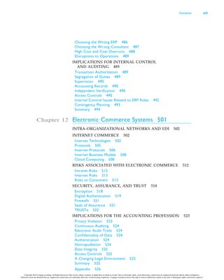 Choosing the Wrong ERP 486
Choosing the Wrong Consultant 487
High Cost and Cost Overruns 488
Disruptions to Operations 489
IMPLICATIONS FOR INTERNAL CONTROL
AND AUDITING 489
Transaction Authorization 489
Segregation of Duties 489
Supervision 490
Accounting Records 490
Independent Verification 490
Access Controls 490
Internal Control Issues Related to ERP Roles 492
Contingency Planning 493
Summary 494
Chapter 12 Electronic Commerce Systems 501
INTRA-ORGANIZATIONAL NETWORKS AND EDI 502
INTERNET COMMERCE 502
Internet Technologies 502
Protocols 505
Internet Protocols 506
Internet Business Models 508
Cloud Computing 508
RISKS ASSOCIATED WITH ELECTRONIC COMMERCE 512
Intranet Risks 512
Internet Risks 513
Risks to Consumers 513
SECURITY, ASSURANCE, AND TRUST 518
Encryption 518
Digital Authentication 519
Firewalls 521
Seals of Assurance 521
TRUSTe 522
IMPLICATIONS FOR THE ACCOUNTING PROFESSION 523
Privacy Violation 523
Continuous Auditing 524
Electronic Audit Trails 524
Confidentiality of Data 524
Authentication 524
Nonrepudiation 524
Data Integrity 525
Access Controls 525
A Changing Legal Environment 525
Summary 525
Appendix 526
Contents xiii
Copyright 2016 Cengage Learning. All Rights Reserved. May not be copied, scanned, or duplicated, in whole or in part. Due to electronic rights, some third party content may be suppressed from the eBook and/or eChapter(s).
Editorial review has deemed that any suppressed content does not materially affect the overall learning experience. Cengage Learning reserves the right to remove additional content at any time if subsequent rights restrictions require it.
 