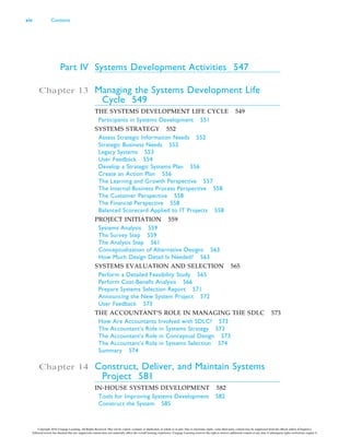 Part IV Systems Development Activities 547
Chapter 13 Managing the Systems Development Life
Cycle 549
THE SYSTEMS DEVELOPMENT LIFE CYCLE 549
Participants in Systems Development 551
SYSTEMS STRATEGY 552
Assess Strategic Information Needs 552
Strategic Business Needs 552
Legacy Systems 553
User Feedback 554
Develop a Strategic Systems Plan 556
Create an Action Plan 556
The Learning and Growth Perspective 557
The Internal Business Process Perspective 558
The Customer Perspective 558
The Financial Perspective 558
Balanced Scorecard Applied to IT Projects 558
PROJECT INITIATION 559
Systems Analysis 559
The Survey Step 559
The Analysis Step 561
Conceptualization of Alternative Designs 563
How Much Design Detail Is Needed? 563
SYSTEMS EVALUATION AND SELECTION 565
Perform a Detailed Feasibility Study 565
Perform Cost-Benefit Analysis 566
Prepare Systems Selection Report 571
Announcing the New System Project 572
User Feedback 573
THE ACCOUNTANT’S ROLE IN MANAGING THE SDLC 573
How Are Accountants Involved with SDLC? 573
The Accountant’s Role in Systems Strategy 573
The Accountant’s Role in Conceptual Design 573
The Accountant’s Role in Systems Selection 574
Summary 574
Chapter 14 Construct, Deliver, and Maintain Systems
Project 581
IN-HOUSE SYSTEMS DEVELOPMENT 582
Tools for Improving Systems Development 582
Construct the System 585
xiv Contents
Copyright 2016 Cengage Learning. All Rights Reserved. May not be copied, scanned, or duplicated, in whole or in part. Due to electronic rights, some third party content may be suppressed from the eBook and/or eChapter(s).
Editorial review has deemed that any suppressed content does not materially affect the overall learning experience. Cengage Learning reserves the right to remove additional content at any time if subsequent rights restrictions require it.
 