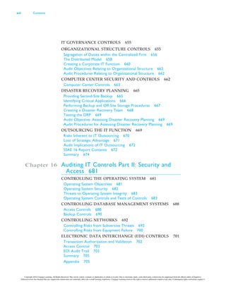 IT GOVERNANCE CONTROLS 655
ORGANIZATIONAL STRUCTURE CONTROLS 655
Segregation of Duties within the Centralized Firm 656
The Distributed Model 658
Creating a Corporate IT Function 660
Audit Objectives Relating to Organizational Structure 662
Audit Procedures Relating to Organizational Structure 662
COMPUTER CENTER SECURITY AND CONTROLS 662
Computer Center Controls 663
DISASTER RECOVERY PLANNING 665
Providing Second-Site Backup 665
Identifying Critical Applications 666
Performing Backup and Off-Site Storage Procedures 667
Creating a Disaster Recovery Team 668
Testing the DRP 669
Audit Objective: Assessing Disaster Recovery Planning 669
Audit Procedures for Assessing Disaster Recovery Planning 669
OUTSOURCING THE IT FUNCTION 669
Risks Inherent to IT Outsourcing 670
Loss of Strategic Advantage 671
Audit Implications of IT Outsourcing 672
SSAE 16 Report Contents 672
Summary 674
Chapter 16 Auditing IT Controls Part II: Security and
Access 681
CONTROLLING THE OPERATING SYSTEM 681
Operating System Objectives 681
Operating System Security 682
Threats to Operating System Integrity 683
Operating System Controls and Tests of Controls 683
CONTROLLING DATABASE MANAGEMENT SYSTEMS 688
Access Controls 688
Backup Controls 690
CONTROLLING NETWORKS 692
Controlling Risks from Subversive Threats 692
Controlling Risks from Equipment Failure 700
ELECTRONIC DATA INTERCHANGE (EDI) CONTROLS 701
Transaction Authorization and Validation 702
Access Control 703
EDI Audit Trail 703
Summary 705
Appendix 705
xvi Contents
Copyright 2016 Cengage Learning. All Rights Reserved. May not be copied, scanned, or duplicated, in whole or in part. Due to electronic rights, some third party content may be suppressed from the eBook and/or eChapter(s).
Editorial review has deemed that any suppressed content does not materially affect the overall learning experience. Cengage Learning reserves the right to remove additional content at any time if subsequent rights restrictions require it.
 