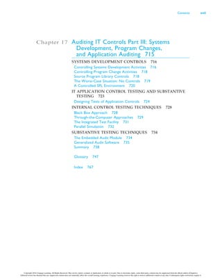 Chapter 17 Auditing IT Controls Part III: Systems
Development, Program Changes,
and Application Auditing 715
SYSTEMS DEVELOPMENT CONTROLS 716
Controlling Systems Development Activities 716
Controlling Program Change Activities 718
Source Program Library Controls 718
The Worst-Case Situation: No Controls 719
A Controlled SPL Environment 720
IT APPLICATION CONTROL TESTING AND SUBSTANTIVE
TESTING 723
Designing Tests of Application Controls 724
INTERNAL CONTROL TESTING TECHNIQUES 728
Black Box Approach 728
Through-the-Computer Approaches 729
The Integrated Test Facility 731
Parallel Simulation 732
SUBSTANTIVE TESTING TECHNIQUES 734
The Embedded Audit Module 734
Generalized Audit Software 735
Summary 738
Glossary 747
Index 767
Contents xvii
Copyright 2016 Cengage Learning. All Rights Reserved. May not be copied, scanned, or duplicated, in whole or in part. Due to electronic rights, some third party content may be suppressed from the eBook and/or eChapter(s).
Editorial review has deemed that any suppressed content does not materially affect the overall learning experience. Cengage Learning reserves the right to remove additional content at any time if subsequent rights restrictions require it.
 